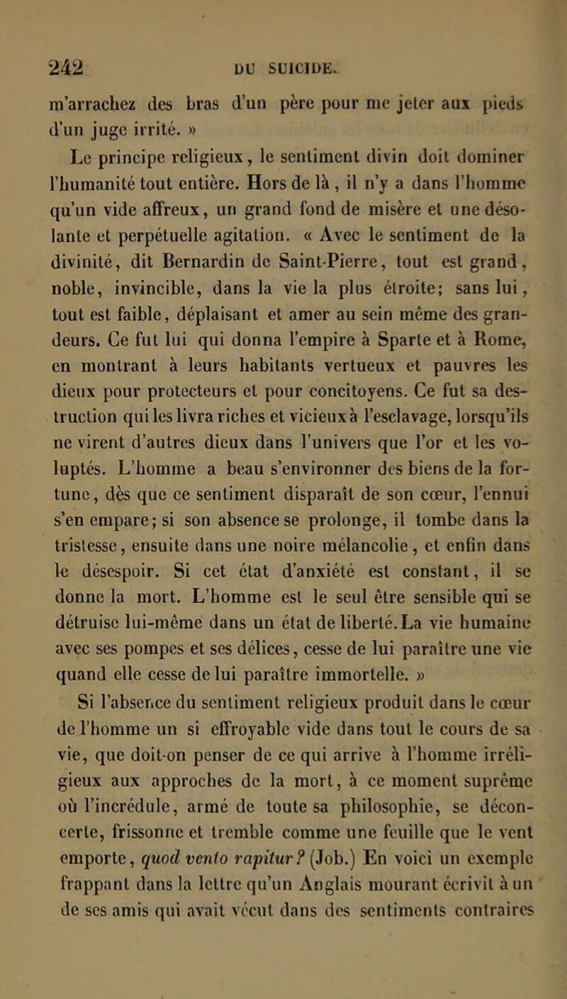 m’arrachez des bras d’un père pour me jeter aux pieds d’un juge irrité. » Le principe religieux, le sentiment divin doit dominer l’humanité tout entière. Hors de là , il n’y a dans l’homme qu’un vide affreux, un grand fond de misère et une déso- lante et perpétuelle agitation. « Avec le sentiment de la divinité, dit Bernardin de Saint-Pierre, tout est grand, noble, invincible, dans la vie la plus étroite; sans lui, tout est faible, déplaisant et amer au sein même des gran- deurs. Ce fut lui qui donna l’empire à Sparte et à Rome, en montrant à leurs habitants vertueux et pauvres les dieux pour protecteurs et pour concitoyens. Ce fut sa des- truction qui les livra riches et vicieux à l’esclavage, lorsqu’ils ne virent d’autres dieux dans l’univers que l’or et les vo- luptés. L’homme a beau s’environner des biens de la for- tune, dès que ce sentiment disparaît de son cœur, l’ennui s’en empare; si son absence se prolonge, il tombe dans la tristesse, ensuite dans une noire mélancolie, et enfin dans le désespoir. Si cet état d’anxiété est constant, il se donne la mort. L’homme est le seul être sensible qui se détruise lui-même dans un état de liberté. La vie humaine avec ses pompes et ses délices, cesse de lui paraître une vie quand elle cesse de lui paraître immortelle. » Si l’absence du sentiment religieux produit dans le cœur de l’homme un si effroyable vide dans tout le cours de sa vie, que doit-on penser de ce qui arrive à l’homme irréli- gieux aux approches de la mort, à ce moment suprême où l’incrédule, armé de toute sa philosophie, se décon- certe, frissonne et tremble comme une feuille que le vent emporte, qmd vento rapitur? (Job.) En voici un exemple frappant dans la lettre qu’un Anglais mourant écrivit à un de ses amis qui avait vécut dans des sentiments contraires