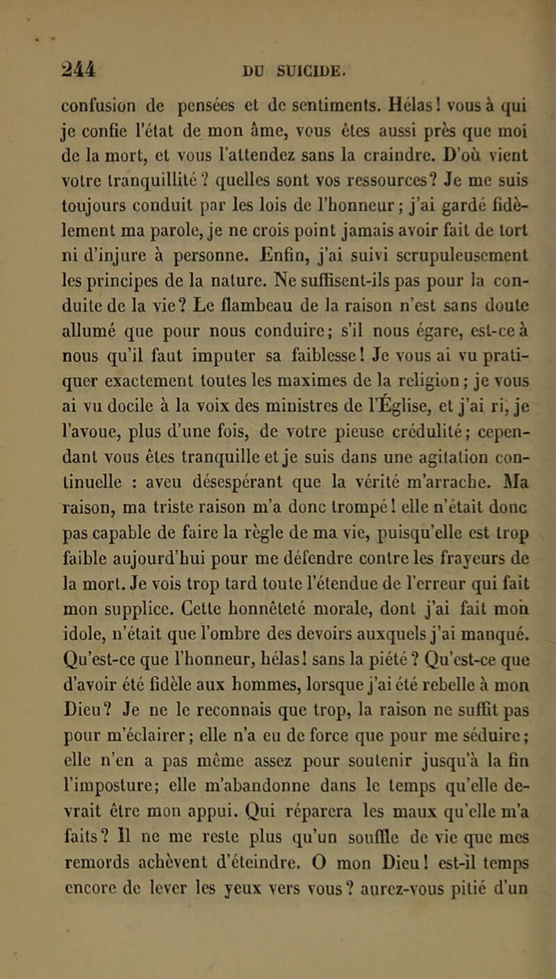 confusion de pensées et de sentiments. Hélas ! vous à qui je confie l’état de mon âme, vous êtes aussi près que moi de la mort, et vous l’attendez sans la craindre. D’où vient votre tranquillité? quelles sont vos ressources? Je me suis toujours conduit par les lois de l’honneur; j’ai gardé fidè- lement ma parole, je ne crois point jamais avoir fait de tort ni d’injure à personne. Enfin, j’ai suivi scrupuleusement les principes de la nature. Ne suffisent-ils pas pour la con- duite de la vie? Le flambeau de la raison n’est sans doute allumé que pour nous conduire; s’il nous égare, est-ce à nous qu’il faut imputer sa faiblesse ! Je vous ai vu prati- quer exactement toutes les maximes de la religion ; je vous ai vu docile à la voix des ministres de l’Église, et j’ai ri, je l’avoue, plus d’une fois, de votre pieuse crédulité ; cepen- dant vous êtes tranquille et je suis dans une agitation con- tinuelle : aveu désespérant que la vérité m’arrache. Ma raison, ma triste raison m’a donc trompé 1 elle n’était donc pas capable de faire la règle de ma vie, puisqu’elle est trop faible aujourd’hui pour me défendre contre les frayeurs de la mort. Je vois trop tard toute l’étendue de l’erreur qui fait mon supplice. Cette honnêteté morale, dont j’ai fait mon idole, n’était que l’ombre des devoirs auxquels j’ai manqué. Qu’est-ce que l’honneur, hélas 1 sans la piété ? Qu’est-ce que d’avoir été fidèle aux hommes, lorsque j’ai été rebelle à mon Dieu? Je ne le reconnais que trop, la raison ne suffit pas pour m’éclairer ; elle n’a eu de force que pour me séduire ; elle n’en a pas même assez pour soutenir jusqu’à la fin l’imposture; elle m’abandonne dans le temps qu’elle de- vrait être mon appui. Qui réparera les maux qu’elle m’a faits? 11 ne me reste plus qu’un souffle de vie que mes remords achèvent d’éteindre. O mon Dieu! est-il temps encore de lever les yeux vers vous? aurez-vous pitié d’un