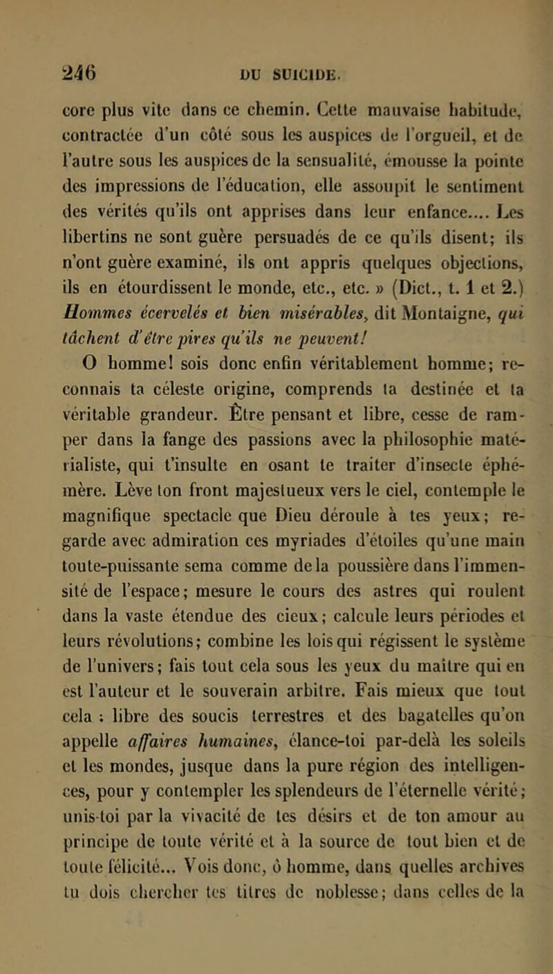 core plus vile dans ce chemin. Celte mauvaise habitude, contractée d’un côté sous les auspices de l’orgueil, et de l’autre sous les auspices de la sensualité, émousse la pointe des impressions de l’éducation, elle assoupit le sentiment des vérités qu’ils ont apprises dans leur enfance.... Les libertins ne sont guère persuadés de ce qu’ils disent; ils n’ont guère examiné, ils ont appris quelques objections, ils en étourdissent le monde, etc., etc. » (Dict., t. 1 et 2.) Hommes écervelés et, bien misérables, dit Montaigne, qui tâchent d’être pires qu’ils ne peuvent! O homme! sois donc enfin véritablement homme; re- connais ta céleste origine, comprends ta destinée et la véritable grandeur. Être pensant et libre, cesse de ram- per dans la fange des passions avec la philosophie maté- rialiste, qui t’insulte en osant te traiter d’insecte éphé- mère. Lève ton front majestueux vers le ciel, contemple le magnifique spectacle que Dieu déroule à tes yeux; re- garde avec admiration ces myriades d’étoiles qu’une main toute-puissante sema comme delà poussière dans l’immen- sité de l’espace; mesure le cours des astres qui roulent dans la vaste étendue des deux ; calcule leurs périodes et leurs révolutions; combine les lois qui régissent le système de l’univers; fais tout cela sous les yeux du maître qui en est l’auleur et le souverain arbitre. Fais mieux que tout cela ; libre des soucis terrestres et des bagatelles qu’on appelle affaires humaines, élance-toi par-delà les soleils et les mondes, jusque dans la pure région des intelligen- ces, pour y contempler les splendeurs de l’éternelle vérité; unis-toi par la vivacité de les désirs et de ton amour au principe de toute vérité cl à la source de tout bien et de toute félicité... Vois donc, ù homme, dans quelles archives lu dois chercher tes litres de noblesse; dans celles de la