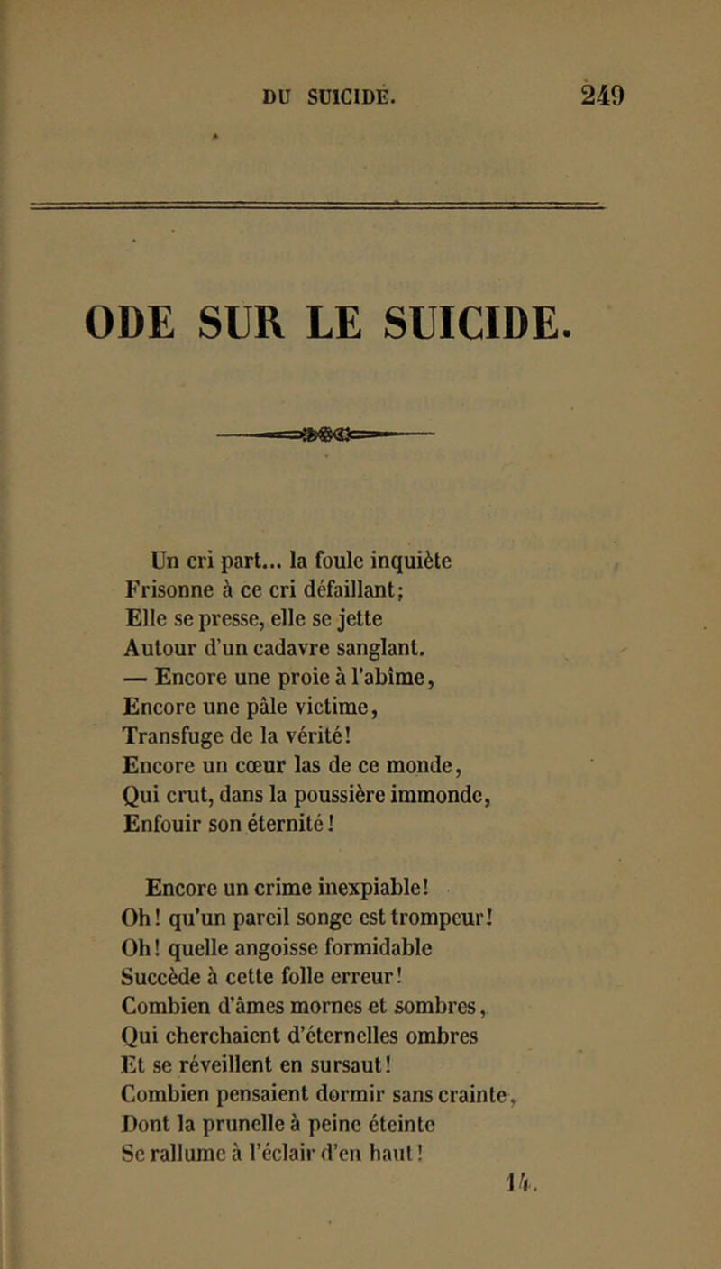 ODE SUR LE SUICIDE. Un cri part... la foule inquiète Frisonne à ce cri défaillant; Elle se presse, elle se jette Autour d’un cadavre sanglant, — Encore une proie à l’abîme, Encore une pâle victime, Transfuge de la vérité! Encore un cœur las de ce monde, Qui crut, dans la poussière immonde, Enfouir son éternité ! Encore un crime inexpiable! Oh ! qu’un pareil songe est trompeur! Oh ! quelle angoisse formidable Succède à cette folle erreur! Combien d’âmes mornes et sombres, Qui cherchaient d’éternelles ombres Et se réveillent en sursaut! Combien pensaient dormir sans crainte. Dont la prunelle à peine éteinte Se rallume à l’éclair d’en haut ! 14.