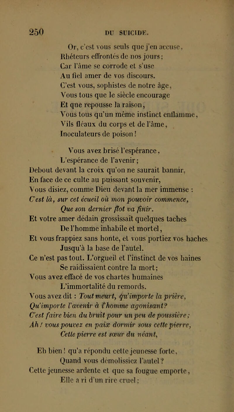 Or, c’cst vous seuls que j’en accuse, Hliélcurs elTronlésde nos jours; Car l’âme sc corrode et s’use Au fiel amer de vos discours. C’est vous, sophistes de notre âge. Vous tous que le siècle encourage Et que repousse la raison, Vous tous qu’un même instinct enfiamme. Vils fléaux du corps et de l’âme, Inoculateurs de poison ! Vous avez brisé l’espérance, L’espérance de l’avenir ; Üebout devant la croix qu’on ne saurait bannir. En face de ce culte au puissant souvenir, Vous disiez, comme Dieu devant la mer immense : Cest là, sur cet écueil où mon pouvoir commence, Que son dernier flot va finir. Et votre amer dédain grossissait quelques taches De l’homme inhabile et mortel, Et vous frappiez sans honte, et vous portiez vos haches Jusqu’à la base de l’autel. Ce n’est pas tout. L’orgueil et l’instinct de vos haines Se raidissaient contre la mort; Vous avez effacé de vos chartes humaines L’immortalité du remords. Vous avez dit : Tout meurt, Qu’importe la prière. Qu’importe l’avenir à Vhomme agonisant? C’est faire bien du bruit pour un peu dépoussiéré; Ah! vous pouvez en paiœ dormir sous cette pierre, Cette pierre est sœur du néant, Eh bien ! qu’a répondu cette jeunesse forte. Quand vous démolissiez l’autel ? Celte jeunesse ardente et que sa fougue emporte, Elle a ri d’un rire cruel ;