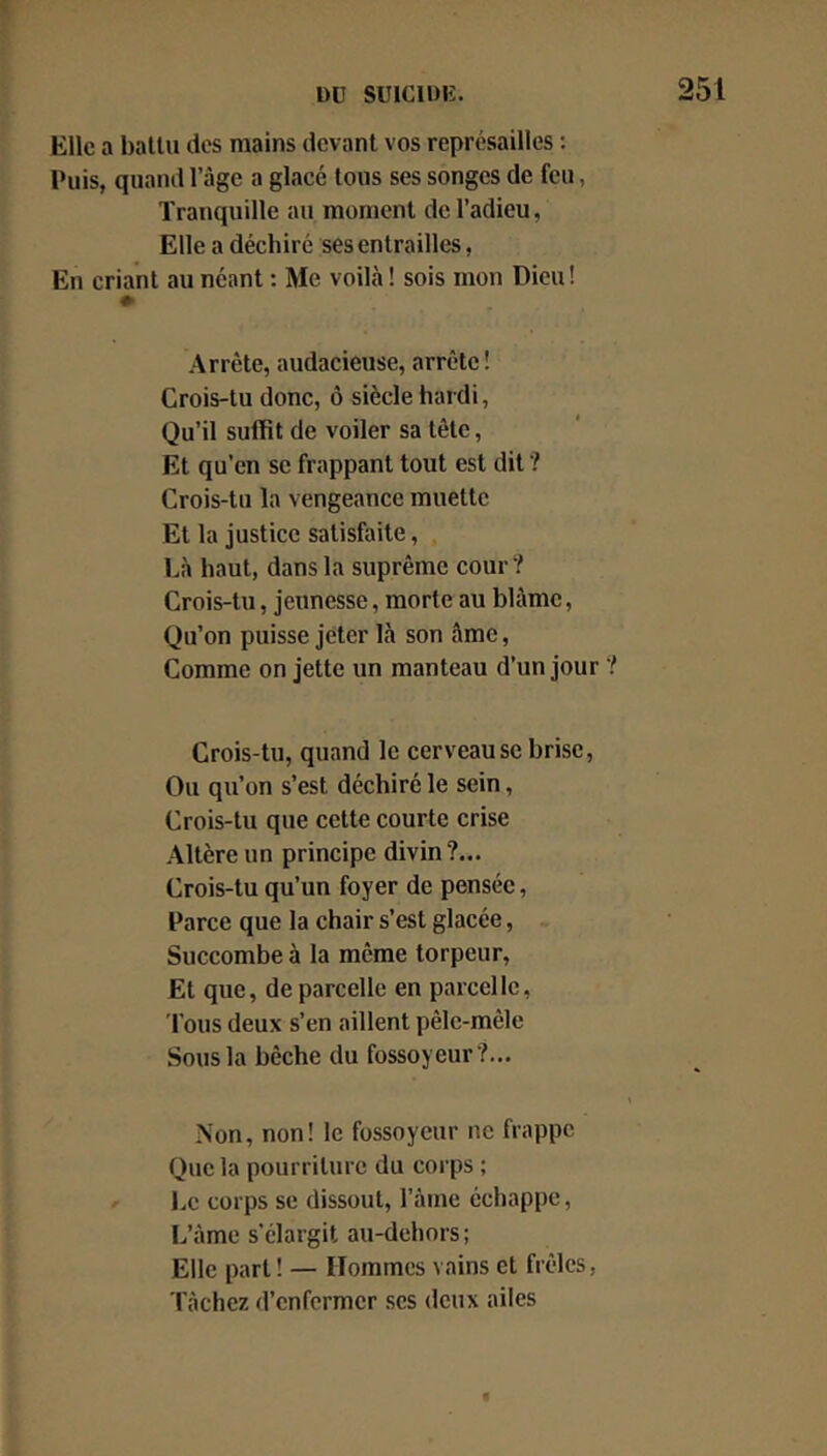 Elle a ballu des mains devant vos représailles : Puis, quand l’âge a glacé tous ses songes de feu, Tranquille au moment de l’adieu, Elle a déchiré ses entrailles, En criant au néant : Me voilà ! sois mon Dieu! Arrête, audacieuse, arrête! Crois-tu donc, ô siècle hardi, Qu’il suffit de voiler sa tête, Et qu’en se frappant tout est dit ? Crois-tu la vengeance muette Et la justice satisfaite, Là haut, dans la suprême cour? Crois-tu, jeunesse, morte au blâme, Qu’on puisse jeter là son âme. Comme on jette un manteau d’un jour ? Crois-tu, quand le cerveau se brise, Ou qu’on s’est déchiré le sein, Crois-tu que cette courte crise Altère un principe divin?... Crois-tu qu’un foyer de pensée, Parce que la chair s’est glacée, Succombe à la même torpeur. Et que, de parcelle en parcelle. Tous deux s’en aillent pêle-mêle Sous la bêche du fossoyeur?,.. Non, non! le fossoyeur ne frappe Que la pourriture du corps ; Le corps se dissout, l’àme échappe, L’àme s’élargit au-dehors; Elle part! — Hommes vains et frêles, Tâchez d’enfermer scs deux ailes