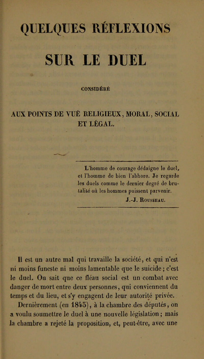 QUELQUES RÉFLEXIONS SUR LE DUEL CONSIDÉRÉ AUX POINTS DE VUE RELIGIEUX, MORAL, SOCIAL ET LÉGAL. L’homme de courage dédaigne le dueL el l’homme de bien l’abhore. Je regarde les duels comme le dernier degré do bru- lalilé où les hommes puissent parvenir. J.-J. Rousseau. Il est un autre mal qui travaille la société, et qui n’esl ni moins funeste ni moins lamentable que le suicide ; c’est le duel. On sait que ce fléau social est un combat avec danger de mort entre deux personnes, qui conviennent du temps et du lieu, et s’y engagent de leur autorité privée. Dernièrement (en 1845), à la chambre des députés, on a voulu soumettre le duel à une nouvelle législation; mais la chambre a rejeté la proposition, et, peut-être, avec une