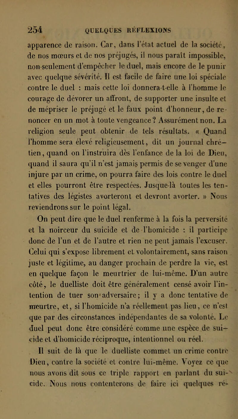 apparence de raison. Car, dans l’élat actuel de la société, de nos mœurs et de nos préjugés, il nous paraît impossible, non-seulement d’empêcher le duel, mais encore de le punir avec quelque sévérité. Il est facile de faire une loi spéciale contre le duel : mais cette loi donnera-t-elle à l’homme le courage de dévorer un affront, de supporter une insulte et de mépriser le préjugé et le faux point d’honneur, de re- noncer en un mot à toute vengeance? Assurément non. La religion seule peut obtenir de tels résultats. « Quand l’homme sera élevé religieusement, dit un journal chré- tien , quand on l’instruira dès l’enfance de la loi de Dieu, quand il saura qu’il n’est jamais permis de se venger d’une injure par un crime, on pourra faire des lois contre le duel et elles pourront être respectées. Jusque-là toutes les ten- tatives des légistes avorteront et devront avorter. » Nous reviendrons sur le point légal. On peut dire que le duel renferme à la fois la perversité et la noirceur du suicide et de l’homicide : il participe donc de l’un et de l’autre et rien ne peut jamais l’excuser. Celui qui s’expose librement et volontairement, sans raison juste et légitime, au danger prochain de perdre la vie, est en quelque façon le meurtrier de lui-même. D’un autre côté, le duelliste doit être généralement censé avoir l’in- tention de tuer son‘adversaire; il y a donc tentative de meurtre, et, si l’homicide n’a réellement pas lieu, ce n’est que par des circonstances indépendantes de sa volonté. Le duel peut donc être considéré comme une espèce de sui- cide et d’homicide réciproque, intentionnel ou réel. 11 suit de là que le duelliste commet un crime contre Dieu, contre la société et contre lui-même. Voyez ce que nous avons dit sous ce triple rapport en parlant du sui-'- eide. Nous nous contenterons de faire ici quelques ré-