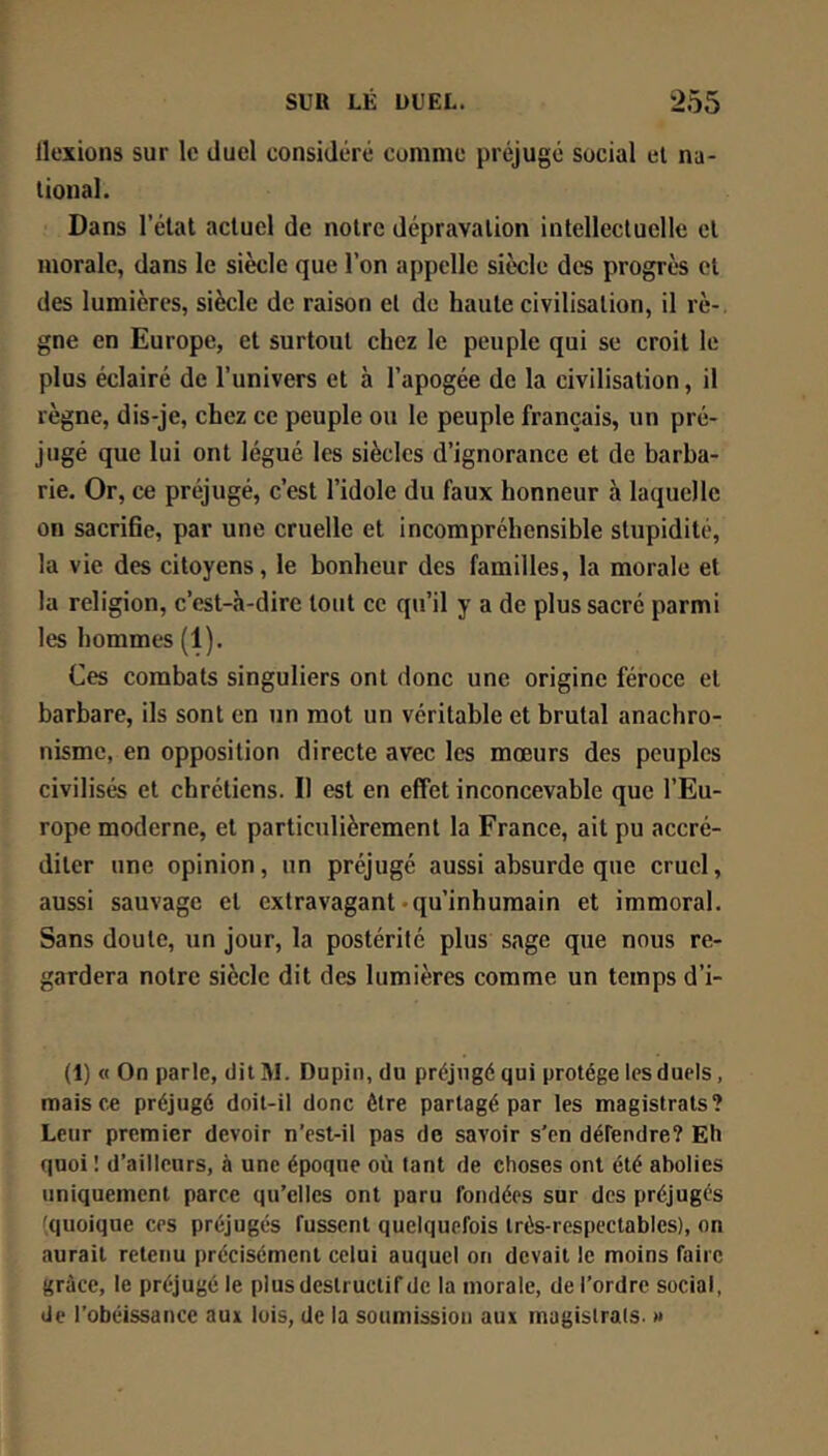 llexions sur le duel considéré comme préjugé social el na- tional. Dans l’état actuel de notre dépravation intellectuelle et morale, dans le siècle que l’on appelle siècle dt'S progrès et des lumières, siècle de raison et de haute civilisation, il rè- gne en Europe, et surtout chez le peuple qui se croit le plus éclairé de l’univers et à l’apogée de la civilisation, il règne, dis-je, chez ce peuple ou le peuple français, un pré- jugé que lui ont légué les siècles d’ignorance et de barba- rie. Or, ce préjugé, c’est l’idole du faux honneur à laquelle on sacrifie, par une cruelle et incompréhensible stupidité, la vie des citoyens, le bonheur des familles, la morale et la religion, c’est-à-dire tout ce qu’il y a de plus sacré parmi les hommes (1). Ces combats singuliers ont donc une origine féroce et barbare, ils sont en un mot un véritable et brutal anachro- nisme, en opposition directe avec les mœurs des peuples civilisés et chrétiens. Il est en effet inconcevable que l’Eu- rope moderne, et particulièrement la France, ait pu accré- diter une opinion, un préjugé aussi absurde que cruel, aussi sauvage et extravagant-qu’inhumain et immoral. Sans doute, un jour, la postérité plus sage que nous re- gardera notre siècle dit des lumières comme un temps d’i- (1) « On parle, dit M. Dupin, du préjugé qui protège les duels, mais e.e préjugé doit-il donc être partagé par les magistrats? Leur premier devoir n’esl-il pas de savoir s’en défendre? Eh quoi ! d’ailleurs, à une époque où tant de choses ont été abolies uniquement parce qu’elles ont paru fondées sur des préjugés (quoique ces préjugés fussent quelquefois très-respectables), on aurait retenu précisément celui auquel on devait le moins faire grûce, le préjugé le plus destructif de la morale, de l’ordre social, de l’obéissance aux lois, de la soumission aux magistrats. »