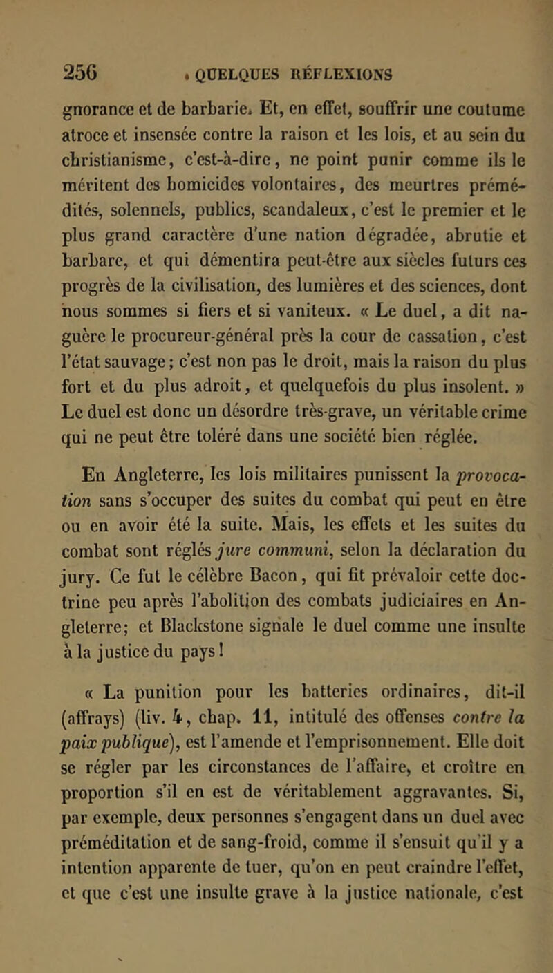 gnorance et de barbarie* Et, en effet, souffrir une coutume atroce et insensée contre la raison et les lois, et au sein du christianisme, c’est-à-dire, ne point punir comme ils le méritent des homicides volontaires, des meurtres prémé- dités, solennels, publics, scandaleux, c’est le premier et le plus grand caractère d’une nation dégradée, abrutie et barbare, et qui démentira peut-être aux siècles futurs ces progrès de la civilisation, des lumières et des sciences, dont nous sommes si fiers et si vaniteux. « Le duel, a dit na- guère le procureur-général près la cour de cassation, c’est l’état sauvage ; c’est non pas le droit, mais la raison du plus fort et du plus adroit, et quelquefois du plus insolent. » Le duel est donc un désordre très-grave, un véritable crime qui ne peut être toléré dans une société bien réglée. En Angleterre, les lois militaires punissent la provoca- tion sans s’occuper des suites du combat qui peut en être ou en avoir été la suite. Mais, les effets et les suites du combat sont réglés jure communi, selon la déclaration du jury. Ce fut le célèbre Bacon, qui fit prévaloir cette doc- trine peu après l’abolitjon des combats judiciaires en An- gleterre; et Blackstone signale le duel comme une insulte à la justice du paysl « La punition pour les batteries ordinaires, dit-il (affrays) (liv. 4, chap. 11, intitulé des offenses contre la paix publique), est l’amende et l’emprisonnement. Elle doit se régler par les circonstances de l'affaire, et croître en proportion s’il en est de véritablement aggravantes. Si, par exemple, deux personnes s’engagent dans un duel avec préméditation et de sang-froid, comme il s’ensuit qu’il y a intention apparente de tuer, qu’on en peut craindre l’effet, et que c’est une insulte grave à la justice nationale, c’est