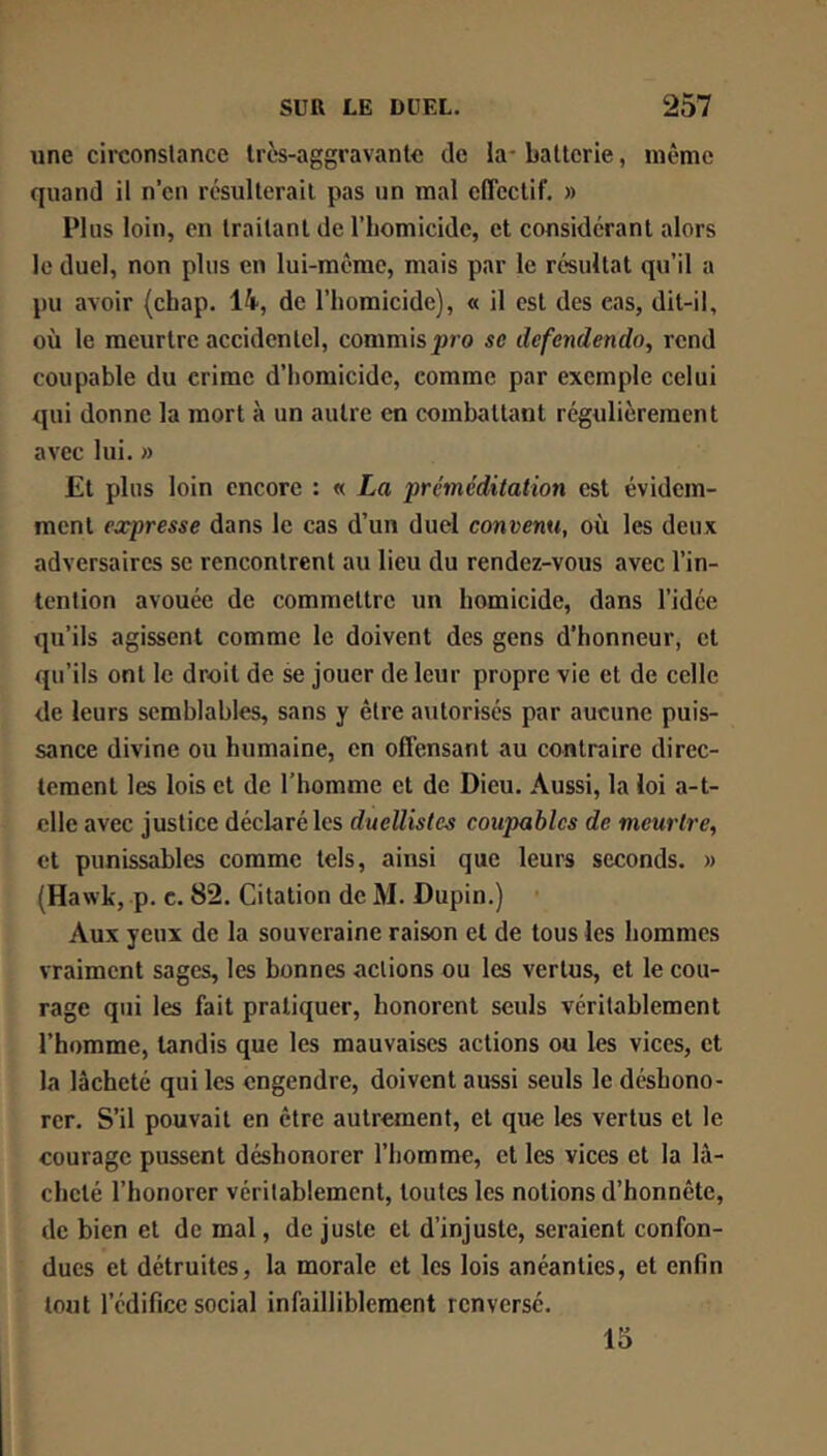 une circonslance Ircs-aggravanle de la* batterie, même quand il n’en résulterait pas un mal effectif. » Plus loin, en traitant de l’homicide, et considérant alors le duel, non plus en lui-même, mais par le ré'sultat qu’il a pu avoir (cbap. 14, de l’homicide), « il est des cas, dit-il, où le meurtre accidentel, commis|)ro se defendendo, rend coupable du crime d’homicide, comme par exemple celui qui donne la mort à un autre en combattant régulièrement avec lui. » Et plus loin encore : « La ‘préméditation est évidem- ment expresse dans le cas d’un duel convenu, où les deux adversaires se rencontrent au lieu du rendez-vous avec l’in- tention avouée de commettre un homicide, dans l’idée qu’ils agissent comme le doivent des gens d’honneur, et qu’ils ont le droit de se jouer de leur propre vie et de celle de leurs semblables, sans y être autorisés par aucune puis- sance divine ou humaine, en offensant au contraire direc- tement les lois et de l’homme et de Dieu. Aussi, la loi a-t- elle avec justice déclaré les duellistes coupables de meurtre^ et punissables comme tels, ainsi que leurs seconds. » (Hawk, p. c. 82. Citation de M. Dupin.) Aux yeux de la souveraine raison et de tous les hommes vraiment sages, les bonnes actions ou les vertus, et le cou- rage qui les fait pratiquer, honorent seuls véritablement l’homme, tandis que les mauvaises actions ou les vices, et la lâcheté qui les engendre, doivent aussi seuls le déshono- rer. S’il pouvait en être autrement, et que les vertus et le courage pussent déshonorer l’homme, et les vices et la lâ- cheté l’honorer véritablement, toutes les notions d’honnête, de bien et de mal, de juste et d’injuste, seraient confon- dues et détruites, la morale et les lois anéanties, et enfin tout l’édifice social infailliblement renversé. 15