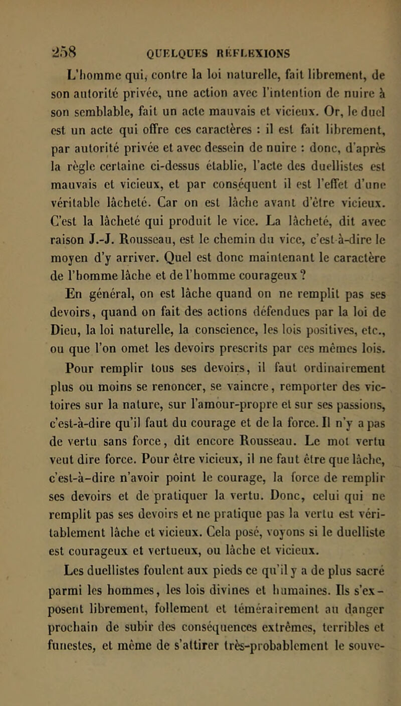 L’Iiommc qui, contre la loi naturelle, fait librement, de son autorité privée, une action avec l’intention de nuire à son semblable, fait un acte mauvais et vicieux. Or, le duel est un acte qui offre ces caractères : il est fait librement, par autorité privée et avec dessein de nuire ; donc, d’après la règle certaine ci-dessus établie, l’acte des duellistes est mauvais et vicieux, et par conséquent il est l’effet d’une véritable lâcheté. Car on est lâche avant d’être vicieux. C’est la lâcheté qui produit le vice. La lâcheté, dit avec raison J.-J. Rousseau, est le chemin du vice, c’est à-dire le moyen d’y arriver. Quel est donc maintenant le caractère de l’homme lâche et de l’homme courageux ? En général, on est lâche quand on ne remplit pas ses devoirs, quand on fait des actions défendues par la loi de Dieu, la loi naturelle, la conscience, les lois positives, etc., ou que l’on omet les devoirs prescrits par ces mêmes lois. Pour remplir tous ses devoirs, il faut ordinairement plus ou moins se renoncer, se vaincre, remporter des vic- toires sur la nature, sur l’amour-propre et sur ses passions, c’est-à-dire qu’il faut du courage et de la force. Il n’y a pas de vertu sans force, dit encore Rousseau. Le mol vertu veut dire force. Pour être vicieux, il ne faut être que lâche, c’est-à-dire n’avoir point le courage, la force de remplir ses devoirs et de pratiquer la vertu. Donc, celui qui ne remplit pas ses devoirs et ne pratique pas la vertu est véri- tablement lâche et vicieux. Cela posé, voyons si le duelliste est courageux et vertueux, ou lâche et vicieux. Les duellistes foulent aux pieds ce qu’il y a de plus sacré parmi les hommes, les lois divines et humaines. Ils s’ex- posent librement, follement et témérairement au danger prochain de subir des conséquences extrêmes, terribles et funestes, et même de s’attirer très-probablement le souve-