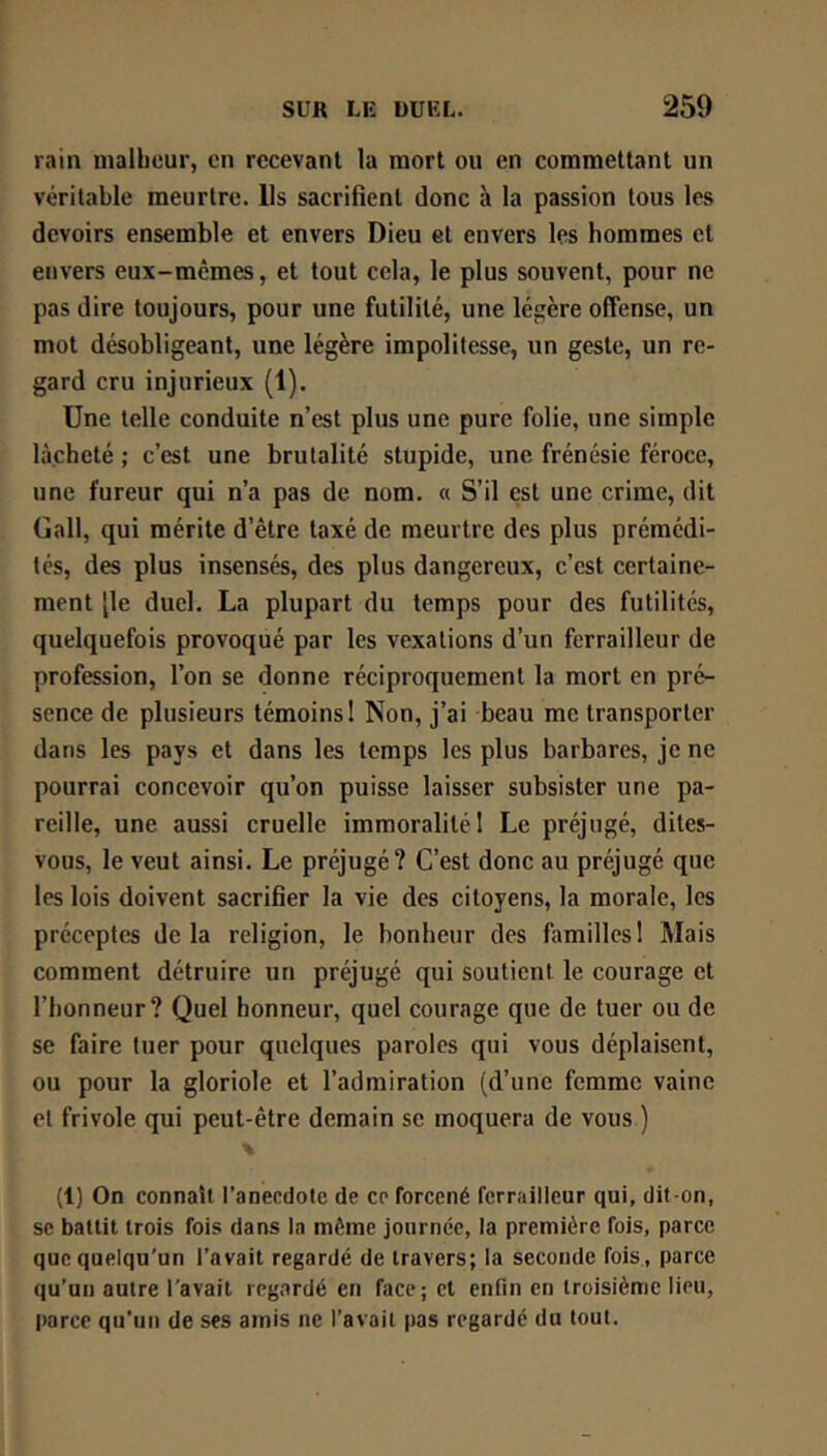 rain inalbcur, en recevant la mort ou en commettant un véritable meurtre. Us sacrifient donc à la passion tous les devoirs ensemble et envers Dieu et envers les hommes et envers eux-mêmes, et tout cela, le plus souvent, pour ne pas dire toujours, pour une futilité, une légère offense, un mot désobligeant, une légère impolitesse, un geste, un re- gard cru injurieux (1). Une telle conduite n’est plus une pure folie, une simple lâcheté ; c’est une brutalité stupide, une frénésie féroce, une fureur qui n’a pas de nom. a S’il est une crime, dit Gall, qui mérite d’être taxé de meurtre des plus prémédi- tés, des plus insensés, des plus dangereux, c’est certaine- ment [le duel. La plupart du temps pour des futilités, quelquefois provoqué par les vexations d’un ferrailleur de profession, l’on se donne réciproquement la mort en pré- sence de plusieurs témoins I Non, j’ai beau me transporter dans les pays et dans les temps les plus barbares, je ne pourrai concevoir qu’on puisse laisser subsister une pa- reille, une aussi cruelle immoralité 1 Le préjugé, dites- vous, le veut ainsi. Le préjugé? C’est donc au préjugé que les lois doivent sacrifier la vie des citoyens, la morale, les préceptes delà religion, le bonheur des famillesI Mais comment détruire un préjugé qui soutient le courage et l’honneur? Quel honneur, quel courage que de tuer ou de se faire tuer pour quelques paroles qui vous déplaisent, ou pour la gloriole et l’admiration (d’une femme vaine et frivole qui peut-être demain se moquera de vous ) (1) On connaît l’anecdote de ce forcené ferrailleur qui, dit-on, SC battit trois fois dans la môme journée, la première fois, parce que quelqu'un l’avait regardé de travers; la seconde fois., parce qu’un autre l'avait regardé en face; et enfin en troisième lieu, parce qu’un de ses amis ne l’avait pas regardé du tout.