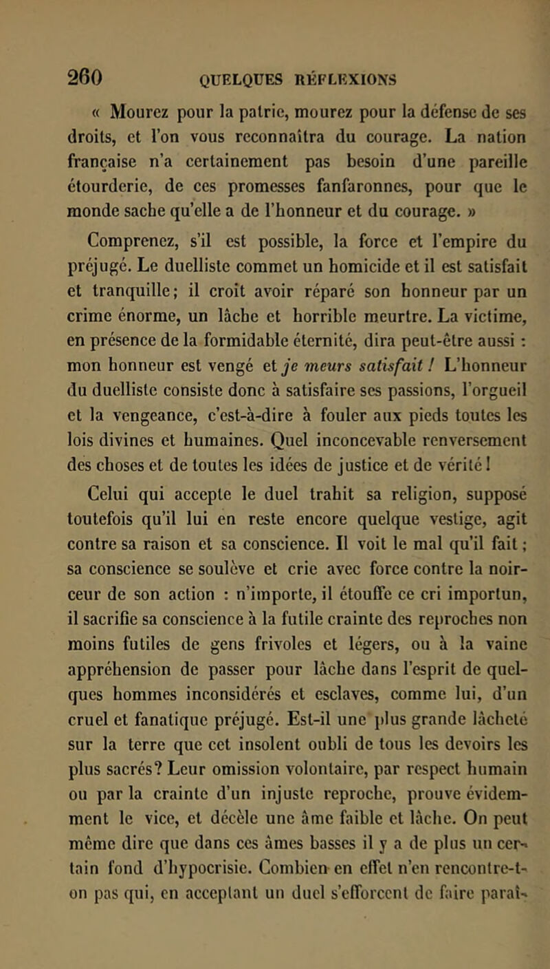 « Mourez pour la pairie, mourez pour la défense de ses droits, et l’on vous reconnaîtra du courage. La nation française n’a certainement pas besoin d’une pareille étourderie, de ces promesses fanfaronnes, pour que le monde sache qu’elle a de l’honneur et du courage. » Comprenez, s’il est possible, la force et l’empire du préjugé. Le duelliste commet un homicide et il est satisfait et tranquille; il croit avoir réparé son honneur par un crime énorme, un lâche et horrible meurtre. La victime, en présence de la formidable éternité, dira peut-être aussi ; mon honneur est vengé et je meurs satisfait ! L’honneur du duelliste consiste donc à satisfaire scs passions, l’orgueil et la vengeance, c’est-à-dire à fouler aux pieds toutes les lois divines et humaines. Quel inconcevable renversement des choses et de toutes les idées de justice et de vérité I Celui qui accepte le duel trahit sa religion, supposé toutefois qu’il lui en reste encore quelque vestige, agit contre sa raison et sa conscience. Il voit le mal qu’il fait ; sa conscience se soulève et crie avec force contre la noir- ceur de son action : n’importe, il étouffe ce cri importun, il sacrifie sa conscience à la futile crainte des reproches non moins futiles de gens frivoles et légers, ou à la vaine appréhension de passer pour lâche dans l’esprit de quel- ques hommes inconsidérés et esclaves, comme lui, d’un cruel et fanatique préjugé. Est-il une plus grande lâcheté sur la terre que cet insolent oubli de tous les devoirs les plus sacrés? Leur omission volontaire, par respect humain ou parla crainte d’un injuste reproche, prouve évidem- ment le vice, cl décèle une âme faible et lâche. On peut même dire que dans ces âmes basses il y a de plus un cei^ tain fond d’hypocrisie. Combien en effet n’en rencontre-t- on pas qui, en acceptant un duel s’efforcent de faire parai-