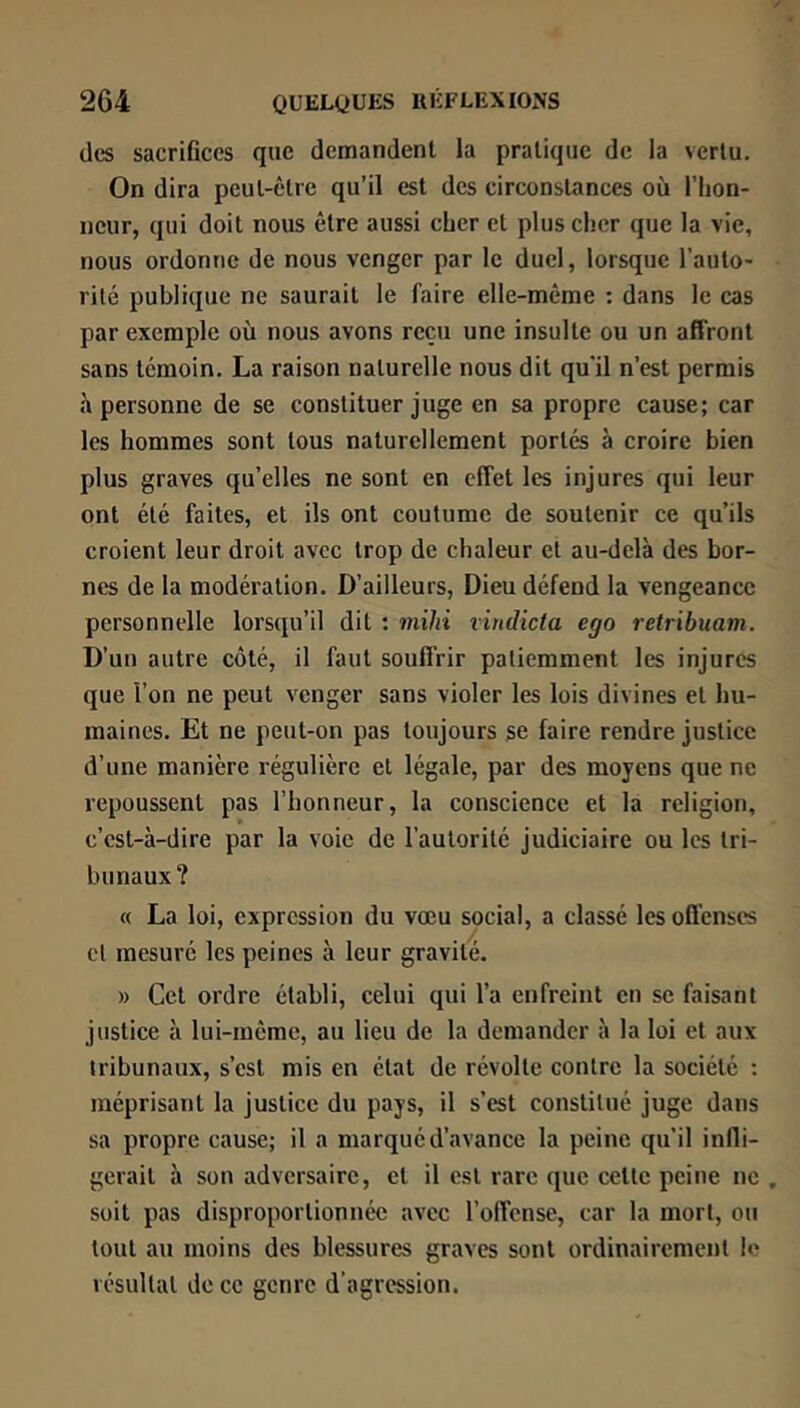des sacriflccs que demandent la pratique de la vertu. On dira peut-être qu’il est des circonstances où l’hon- neur, qui doit nous être aussi cher et plus cher que la vie, nous ordonne de nous venger par le duel, lorsque l’auto- rité publique ne saurait le faire elle-même : dans le cas par exemple où nous avons reçu une insulte ou un affront sans témoin. La raison naturelle nous dit qu'il n’est permis h personne de se constituer juge en sa propre cause; car les hommes sont tous naturellement portés à croire bien plus graves qu’elles ne sont en effet les injures qui leur ont été faites, et ils ont coutume de soutenir ce qu’ils croient leur droit avec trop de chaleur et au-delà des bor- nes de la modération. D’ailleurs, Dieu défend la vengeance personnelle lorsqu’il dit : mihi viudicta ego retribuam. D’un autre côté, il faut souffrir patiemment les injures que l’on ne peut venger sans violer les lois divines et hu- maines. Et ne peut-on pas toujours se faire rendre justice d’une manière régulière et légale, par des moyens que ne repoussent pas l’honneur, la conscience et la religion, c’est-à-dire par la voie de l’autorité judiciaire ou les tri- bunaux? « La loi, expression du vœu social, a classé les offenses cl mesuré les peines à leur gravité. » Cet ordre établi, celui qui l’a enfreint en se faisant justice à lui-même, au lieu de la demander à la loi et aux tribunaux, s’est mis en état de révolte contre la société ; méprisant la justice du pays, il s’est constitué juge dans sa propre cause; il a marqué d’avance la peine qu’il inlli- gerait à son adversaire, et il est rare que cette peine ne , soit pas disproportionnée avec l’offense, car la mort, ou tout au moins des blessures graves sont ordinairement le résultat de ce genre d’agression.