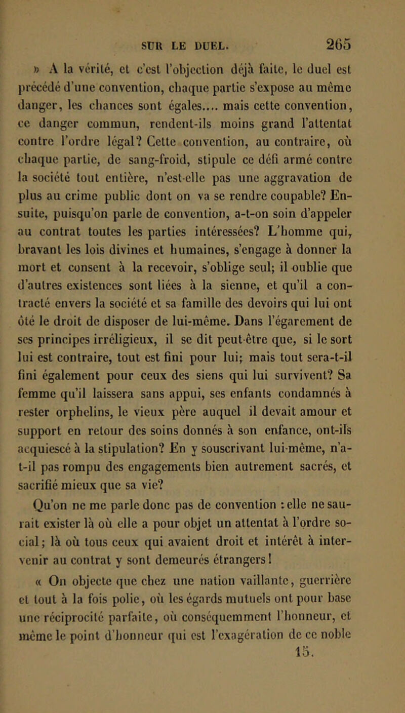 X) A la vcrilé, el c’csl l’objoclion déjà faite, le duel est précédé d’une convention, chaque partie s’expose au meme danger, les chances sont égales.... mais cette convention, ce danger commun, rendent-ils moins grand l’attentat contre l’ordre légal? Cette convention, au contraire, où chaque partie, de sang-froid, stipule ce défi armé contre la société tout entière, n’est-clle pas une aggravation de plus au crime public dont on va se rendre coupable? En- suite, puisqu’on parle de convention, a-t-on soin d’appeler au contrat toutes les parties intéressées? L’homme qui, bravant les lois divines et humaines, s’engage à donner la mort et consent à la recevoir, s’oblige seul; il oublie que d’autres existences sont liées à la sienne, et qu’il a con- tracté envers la société et sa famille des devoirs qui lui ont ôté le droit de disposer de lui-même. Dans l’égarement de ses principes irréligieux, il se dit peut-être que, si le sort lui est contraire, tout est fini pour lui; mais tout sera-t-il fini également pour ceux des siens qui lui survivent? Sa femme qu’il laissera sans appui, ses enfants condamnés à rester orphelins, le vieux père auquel il devait amour et support en retour des soins donnés à son enfance, ont-ils acquiescé à la stipulation? En y souscrivant lui-même, n’a- t-il pas rompu des engagements bien autrement sacrés, et sacrifié mieux que sa vie? Qu’on ne me parle donc pas de convention :elle ne sau- rait exister là où elle a pour objet un attentat à l’ordre so- cial ; là où tous ceux qui avaient droit et intérêt à inter- venir au contrat y sont demeurés étrangers 1 « On objecte que chez une nation vaillante, guerrière et tout à la fois polie, où les égards mutuels ont pour base une réciprocité parfaite, où conséquemment l’honneur, et même le point d’honneur (pii est l’exagération de ce noble 15.