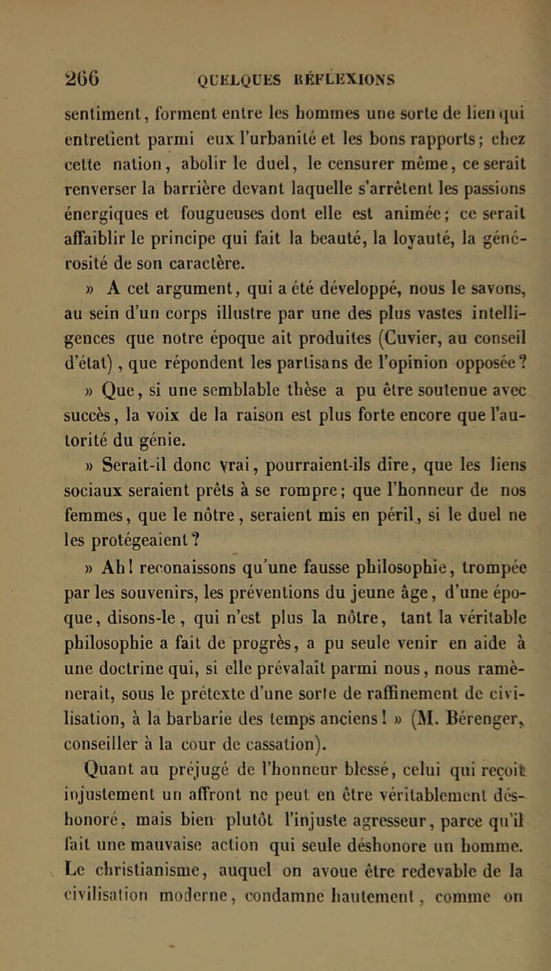 senlimenl, forment entre les hommes une sorte de lien ijui entretient parmi eux l’urbanité et les bons rapports ; chez cette nation, abolir le duel, le censurer même, ce serait renverser la barrière devant laquelle s'arrêtent les passions énergiques et fougueuses dont elle est animée; ce serait affaiblir le principe qui fait la beauté, la loyauté, la géné- rosité de son caractère. » A cet argument, qui a été développé, nous le savons, au sein d’un corps illustre par une des plus vastes intelli- gences que notre époque ait produites (Cuvier, au conseil d’état), que répondent les partisans de l’opinion opposée? » Que, si une semblable thèse a pu être soutenue avec succès, la voix de la raison est plus forte encore que l’au- torité du génie, » Serait-il donc Vrai, pourraient-ils dire, que les liens sociaux seraient prêts à se rompre; que l’honneur de nos femmes, que le nôtre, seraient mis en péril, si le duel ne les protégeaient? » Ah 1 reconaissons qu’une fausse philosophie, trompée par les souvenirs, les préventions du jeune âge, d’une épo- que, disons-le , qui n’est plus la nôtre, tant la véritable philosophie a fait de progrès, a pu seule venir en aide à une doctrine qui, si elle prévalait parmi nous, nous ramè- nerait, sous le prétexte d’une sorte de raffinement de civi- lisation, à la barbarie des temps anciens ! » (M. Bérenger, conseiller à la cour de cassation). Quant au préjugé de l’honneur blessé, celui qui reçoit injustement un affront ne peut en être véritablement dés- honoré, mais bien plutôt l’injuste agresseur, parce qu’il fait une mauvaise action qui seule déshonore un homme. Le christianisme, auquel on avoue être redevable de la civilisation moderne, condamne hautement, comme on