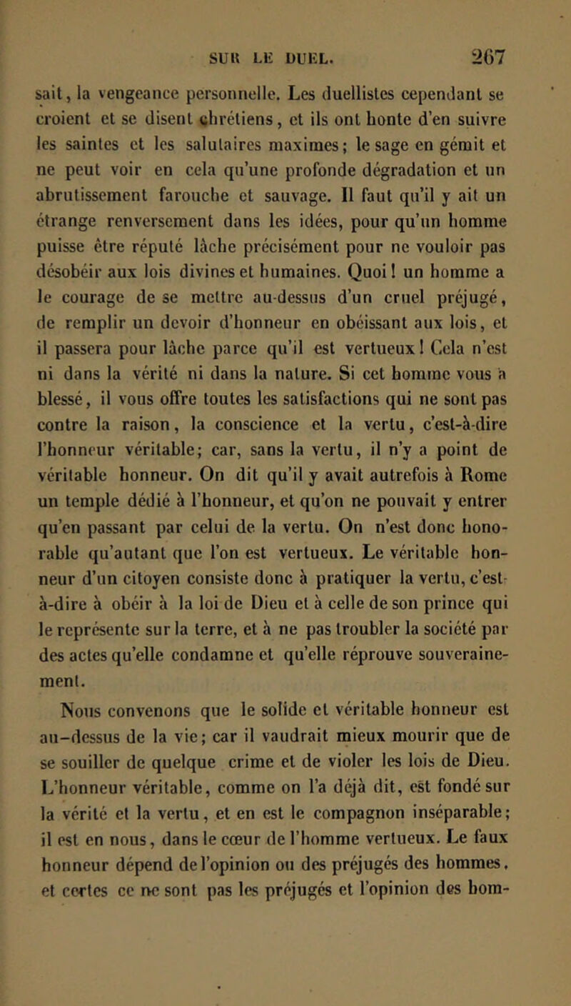 sait, la vengeance personnelle. Les duellistes cependant se croient et se disent (jhrétiens, et ils ont honte d’en suivre les saintes et les salutaires maximes; le sage en gérait et ne peut voir en cela qu’une profonde dégradation et un abrutissement farouche et sauvage. Il faut qu’il y ait un étrange renversement dans les idées, pour qu’un homme puisse être réputé lâche précisément pour ne vouloir pas désobéir aux lois divines et humaines. Quoi! un homme a le courage de se mettre au-dessus d’un cruel préjugé, de remplir un devoir d’honneur en obéissant aux lois, et il passera pour lâche parce qu’il est vertueux ! Cela n’est ni dans la vérité ni dans la nature. Si cet homme vous a blessé, il vous offre toutes les satisfactions qui ne sont pas contre la raison, la conscience et la vertu, c’est-à-dire l’honneur véritable; car, sans la vertu, il n’y a point de véritable honneur. On dit qu’il y avait autrefois à Rome un temple dédié à l’honneur, et qu’on ne pouvait y entrer qu’en passant par celui de la vertu. On n’est donc hono- rable qu’autant que l’on est vertueux. Le véritable hon- neur d’un citoyen consiste donc à pratiquer la vertu, c’est- à-dire à obéir à la loi de Dieu et à celle de son prince qui le représente sur la terre, et à ne pas troubler la société par des actes qu’elle condamne et quelle réprouve souveraine- ment. Nous convenons que le solide et véritable honneur est au-dessus de la vie; car il vaudrait mieux mourir que de se souiller de quelque crime et de violer les lois de Dieu. L’honneur véritable, comme on l’a déjà dit, est fondé sur la vérité et la vertu, et en est le compagnon inséparable; il est en nous, dans le cœur de l’homme vertueux. Le faux honneur dépend de l’opinion ou des préjugés des hommes, et certes ce r>c sont pas les préjugés et l’opinion des bora-