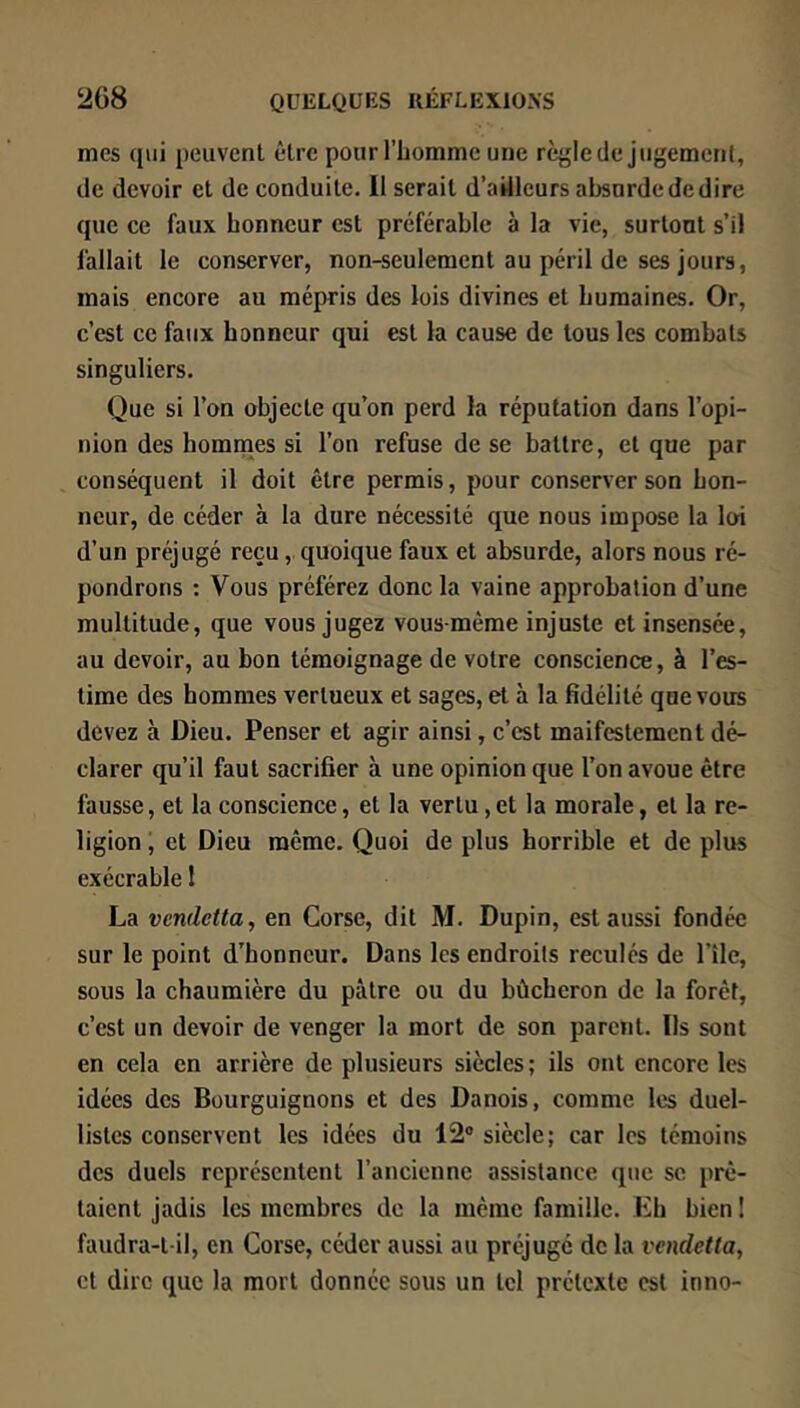 mes qui peuvent être pour l’iiomme une règle de jugement, de devoir et de conduite. II serait d’ailleurs absurde de dire que ce faux honneur est préférable à la vie, surtout s’il fallait le conserver, non-seulement au péril de ses jours, mais encore au mépris des lois divines et humaines. Or, c’est ce faux honneur qui est la cause de tous les combats singuliers. Que si l’on objecte qu’on perd la réputation dans l’opi- nion des homnoes si l’on refuse de se battre, et que par conséquent il doit être permis, pour conserver son hon- neur, de céder à la dure nécessité que nous impose la loi d’un préjugé reçu, quoique faux et absurde, alors nous ré- pondrons ; Vous préférez donc la vaine approbation d’une multitude, que vous jugez vous-même injuste et insensée, au devoir, au bon témoignage de votre conscience, à l’es- time des hommes vertueux et sages, et à la fidélité que vous devez à Dieu. Penser et agir ainsi, c’est maifestement dé- clarer qu’il faut sacrifier à une opinion que l’on avoue être fausse, et la conscience, et la vertu,et la morale, et la re- ligion i et Dieu même. Quoi de plus horrible et de plus exécrable 1 La vendetta, en Corse, dit M. Dupin, est aussi fondée sur le point d’honneur. Dans les endroits reculés de l’île, sous la chaumière du pâtre ou du bûcheron de la forêt, c’est un devoir de venger la mort de son parent. Ils sont en cela en arrière de plusieurs siècles; ils ont encore les idées des Bourguignons et des Danois, comme les duel- listes conservent les idées du 12® siècle; car les témoins des duels représentent l’ancienne assistance que se prê- taient jadis les membres de la même famille. Lh bien ! faudra-t-il, en Corse, céder aussi au préjugé de la vendetta, et dire que la mort donnée sous un tel prétexte est inno-