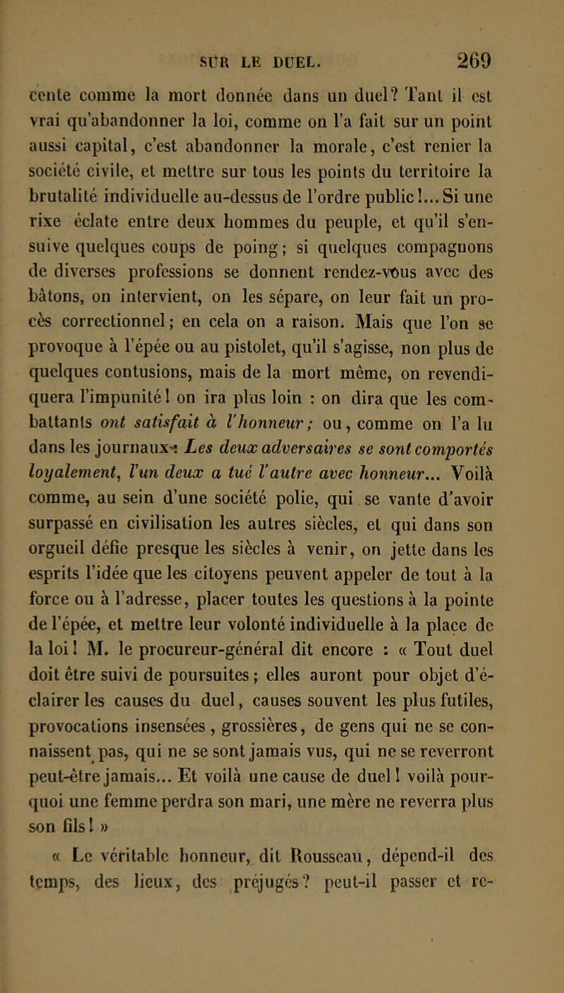 conte comme la mort donnée dans un duel? Tant il est vrai qu’abandonner la loi, comme on l’a fait sur un point aussi capital, c’est abandonner la morale, c’est renier la société civile, et mettre sur tous les points du territoire la brutalité individuelle au-dessus de l’ordre public I... Si une rixe éclate entre deux hommes du peuple, et qu’il s’en- suive quelques coups de poing; si quelques compagnons de diverses professions se donnent rendez-vous avec des bâtons, on intervient, on les sépare, on leur fait un pro- cès correctionnel ; en cela on a raison. Mais que l’on se provoque à l’épée ou au pistolet, qu’il s’agisse, non plus de quelques contusions, mais de la mort même, on revendi- quera l’impunité ! on ira plus loin : on dira que les com- battants ont satisfait à l’honneur; ou, comme on l’a lu dans les journaux- Les deux adversaires se sont comportés loyalement, l'un deux a tué Vautre avec honneur... Voilà comme, au sein d’une société polie, qui se vante d’avoir surpassé en civilisation les autres siècles, et qui dans son orgueil défie presque les siècles à venir, on jette dans les esprits l’idée que les citoyens peuvent appeler de tout à la force ou à l’adresse, placer toutes les questions à la pointe de l’épée, et mettre leur volonté individuelle à la place de la loi I M. le procureur-général dit encore : a Tout duel doit être suivi de poursuites ; elles auront pour objet d’é- clairer les causes du duel, causes souvent les plus futiles, provocations insensées, grossières, de gens qui ne se con- naissent pas, qui ne se sont jamais vus, qui ne se reverront peut-être jamais... Et voilà une cause de duel 1 voilà pour- quoi une femme perdra son mari, une mère ne reverra plus son fils 1 » «( Le véritable honneur, dit Rousseau, dépend-il des temps, des lieux, des préjugés? peut-il passer et rc-