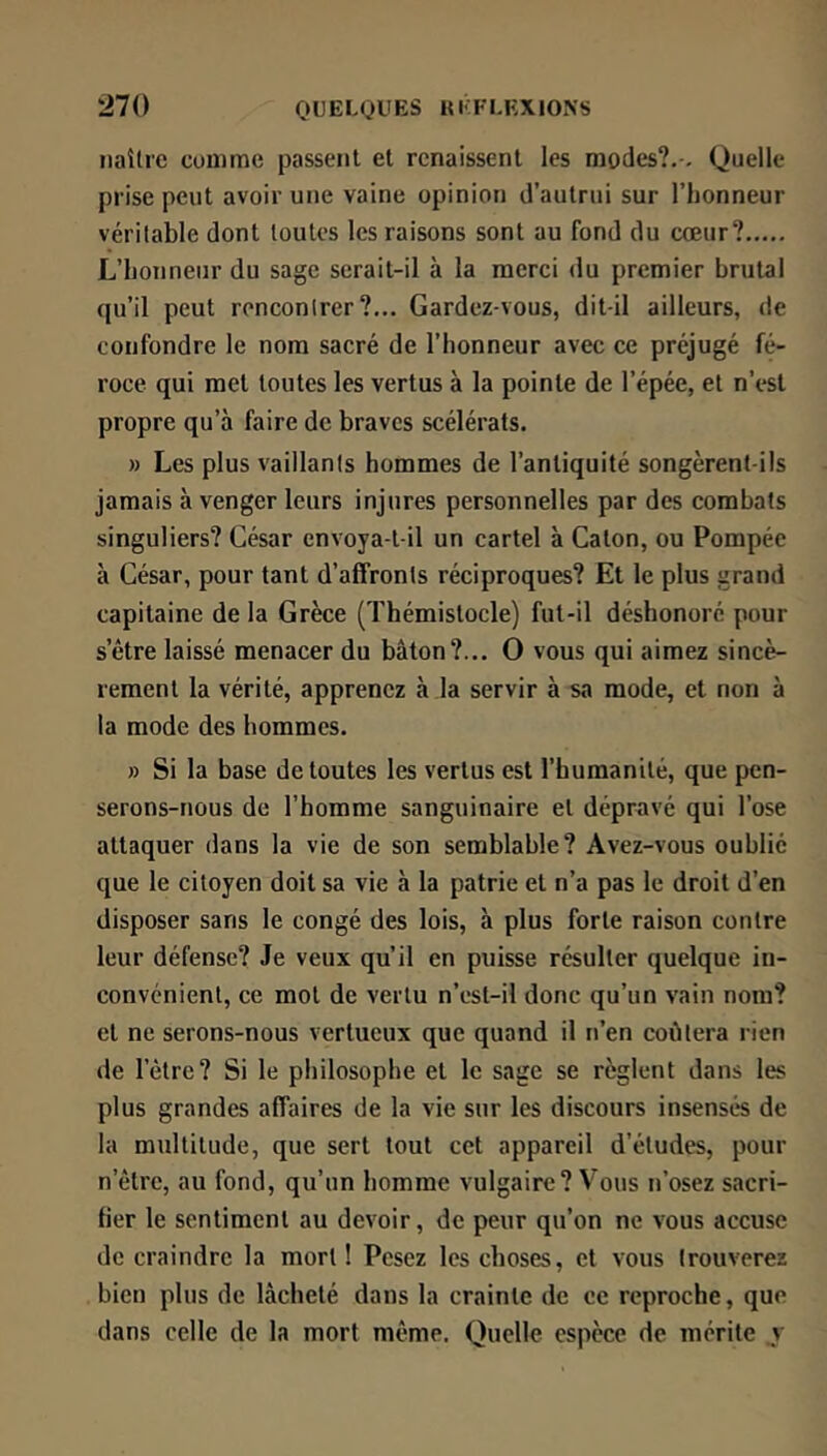 naître conime passent et renaissent les modes?.-. Quelle prise peut avoir une vaine opinion d’autrui sur l’honneur véritable dont toutes les raisons sont au fond du cœur? L’honneur du sage serait-il à la merci du premier brutal qu’il peut rencontrer?... Gardez-vous, dit-il ailleurs, de confondre le nom sacré de l’honneur avec ce préjugé fé- roce qui met toutes les vertus à la pointe de l’épée, et n’est propre qu’à faire de braves scélérats. » Les plus vaillants hommes de l’antiquité songèrent-ils jamais à venger leurs injures personnelles par des combats singuliers? César envoya-t-il un cartel à Caton, ou Pompée à César, pour tant d’affronts réciproques? Et le plus grand capitaine de la Grèce (Thémistocle) fut-il déshonoré pour s’être laissé menacer du bâton?... O vous qui aimez sincè- rement la vérité, apprenez à la servir à sa mode, et non à ta mode des hommes. » Si la base de toutes les vertus est l’humanité, que pen- serons-nous de l’homme sanguinaire et dépravé qui l’ose attaquer dans ta vie de son semblable? Avez-vous oublié que le citoyen doit sa vie à la patrie et n’a pas le droit d’en disposer sans le congé des lois, à plus forte raison contre leur défense? Je veux qu’il en puisse résulter quelque in- convénient, ce mot de vertu n’est-il donc qu’un vain nom? et ne serons-nous vertueux que quand il n’en coûtera rien de l’ètrc? Si le philosophe et le sage se règlent dans les plus grandes affaires de la vie sur les discours insensés de la multitude, que sert tout cet appareil d’études, pour n’être, au fond, qu’un homme vulgaire? Vous n’osez sacri- fier le sentiment au devoir, de peur qu’on ne vous accuse de craindre la mort! Pesez les choses, et vous trouverez bien plus de lâcheté dans la crainte de ce reproche, que dans celle de la mort même. Quelle espèce de mérite y