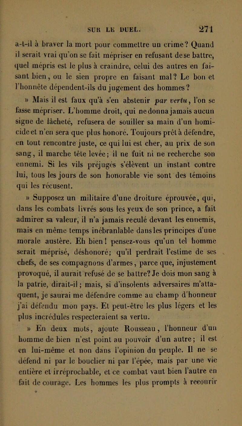 a-l-il à braver la mort pour commettre un crime? Quand il serait vrai qu’on se l'ait mépriser en refusant dese battre, quel mépris est le plus à craindre, celui des autres en fai- sant bien, ou le sien propre en faisant mal ? Le bon et rijonnête dépendent-ils du jugement des hommes? » Mais il est faux qu’à s’en abstenir par vertu, l’on se fasse mépriser. L’homme droit, qui ne donna jamais aucun signe de lâcheté, refusera de souiller sa main d’un homi- cide et n’en sera que plus honoré. Toujours prêt à défendre, en tout rencontre juste, ce qui lui est cher, au prix de son sang, il marche tête levée; il ne fuit ni ne recherche son ennemi. Si les vils préjugés s’élèvent un instant contre lui, tous les jours de son honorable vie sont des témoins qui les récusent. » Supposez un militaire d’une droiture éprouvée, qui, dans les combats livrés sous les yeux de son prince, a fait admirer sa valeur, il n’a jamais reculé devant les ennemis, mais en même temps inébranlable dans les principes d’une morale austère. Eh bien 1 pensez-vous qu’un tel homme serait méprisé, déshonoré; qu’il perdrait l’estime de ses chefs, de ses compagnons d’armes, parce que, injustement provoqué, il aurait refusé de se battre? Je dois mon sang à la patrie, dirait-il ; mais, si d’insolents adversaires m’atta- quent, je saurai me défendre comme au champ d'honneur j’ai défendu mon pays. Et peut-être les plus légers et les plus incrédules respecteraient sa vertu. » En deux mots, ajoute Rousseau, l’honneur d’uii homme de bien n’est point au pouvoir d’un autre; il est en lui-même et non dans l’opinion du peuple. 11 ne se défend ni par le bouclier ni par l’épée, mais par une vie entière et irréprochable, et ce combat vaut bien l’autre en fait de courage. Les hommes les plus prompts à recourir