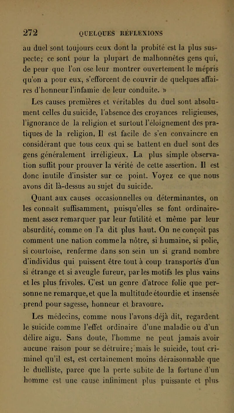 au duel sont toujours ceux dont la probité est la plus sus- pecte; ce sont pour la plupart de malhonnêtes gens qui, de peur que l’on ose leur montrer ouvertement le mépris qu’on a pour eux, s’efforcent de couvrir de quelques affai- res d’iionncur l’infamie de leur conduite. » Les causes premières et véritables du duel sont absolu- ment celles du suicide, l’absence des croyances religieuses, l’ignorance de la religion et surtout l’éloignement des pra- tiques de la religion. Il est facile de s’en convaincre en considérant que tous ceux qui se battent en duel sont des gens généralement irréligieux. La plus simple observa- tion suffit pour prouver la vérité de cette assertion. Il est donc inutile d’insister sur ce point. Voyez ce que nous avons dit là-dessus au sujet du suicide. Quant aux causes occasionnelles ou déterminantes, on les connaît suffisamment, puisqu’elles se font ordinaire- ment assez remarquer par leur futilité et même par leur absurdité, comme on l’a dit plus haut. On ne conçoit pas comment une nation comme la nôtre, si humaine, si polie, si courtoise, renferme dans son sein un si grand nombre d’individus qui puissent être tout à coup transportés d’un si étrange et si aveugle fureur, parles motifs les plus vains et les plus frivoles. C’est un genre d’atroce folie que per- sonne ne remarque, et que la multitude étourdie et insensée prend pour sagesse, honneur et bravoure. Les médecins, comme nous l’avons déjà dit, regardent le suicide comme l’effet ordinaire d’une maladie ou d’un délire aigu. Sans doute, l’homme ne peut jamais avoir aucune raison pour se détruire; mais le suicide, tout cri- minel qu’il est, est certainement moins déraisonnable que le duelliste, parce que la perte subite de la fortune d’un homme est une cause infiniment plus puissante et plus