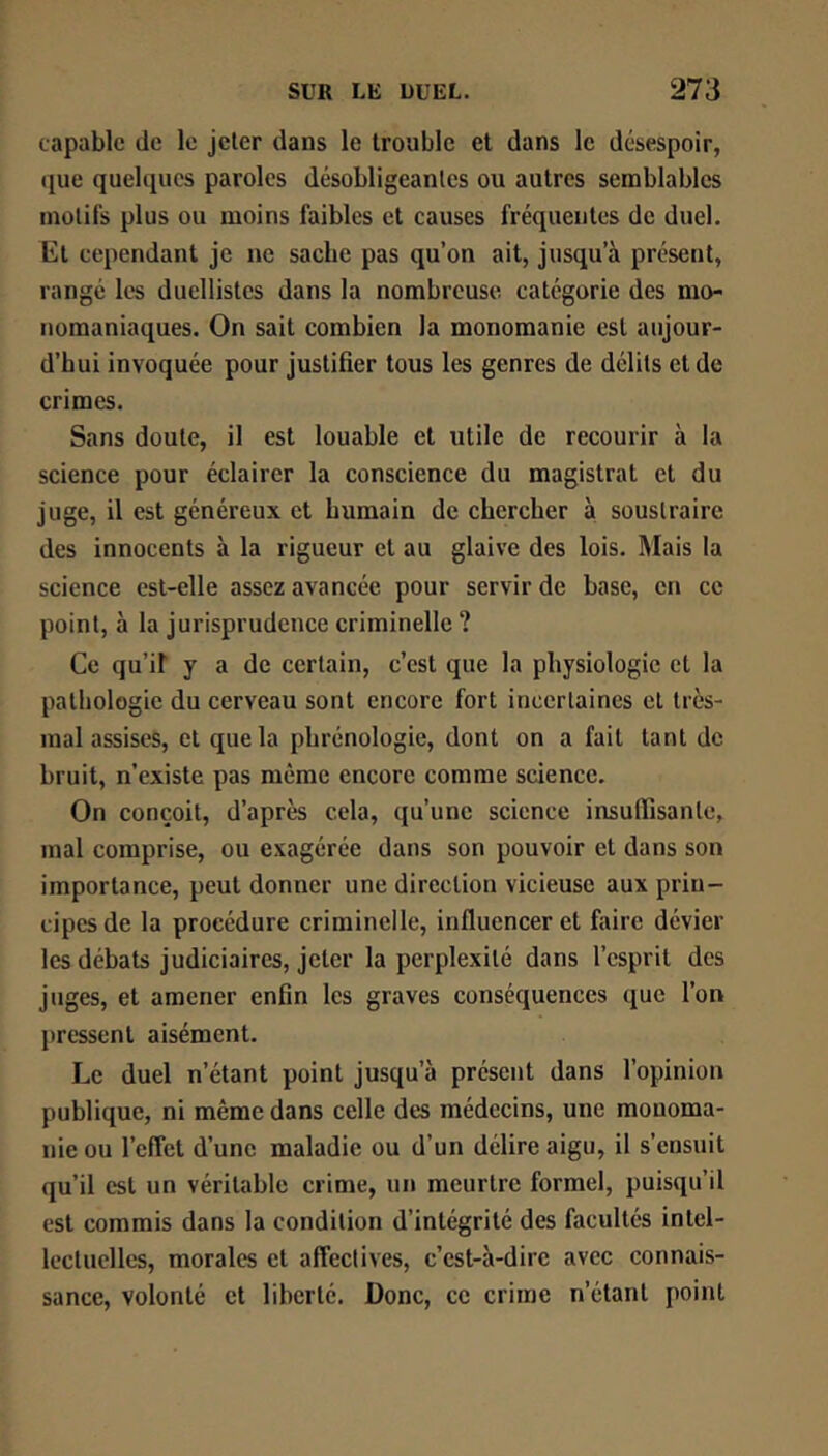 capable de le jeter dans le trouble et dans le désespoir, que quelques paroles désobligeantes ou autres semblables motifs plus ou moins faibles et causes fréquentes de duel, Et cependant je ne sache pas qu’on ait, jusqu’à présent, rangé les duellistes dans la nombreuse categorie des mo- nomaniaques. On sait combien la monomanie est aujour- d’hui invoquée pour justifier tous les genres de délits et de crimes. Sans doute, il est louable et utile de recourir à la science pour éclairer la conscience du magistrat et du juge, il est généreux et humain de chercher à soustraire des innocents à la rigueur et au glaive des lois. Mais la science est-elle assez avancée pour servir de base, en ce point, à la jurisprudence criminelle ? Ce qu’if y a de certain, c’est que la physiologie et la pathologie du cerveau sont encore fort incertaines et très- mal assises, et que la phrénologie, dont on a fait tant de bruit, n’existe pas même encore comme science. On conçoit, d’après cela, qu’une science insuffisante, mal comprise, ou exagérée dans son pouvoir et dans son importance, peut donner une direction vicieuse aux prin- cipes de la procédure criminelle, influencer et faire dévier les débats judiciaires, jeter la perplexité dans l’esprit des juges, et amener enfin les graves conséquences que l’on pressent aisément. Le duel n’étant point jusqu’à présent dans l’opinion publique, ni même dans celle des médecins, une monoma- nie ou l’effet d’une maladie ou d’un délire aigu, il s’ensuit qu’il est un véritable crime, un meurtre formel, puisqu’il est commis dans la condition d’intégrité des facultés intel- lectuelles, morales et affectives, c’est-à-dire avec connais- sance, volonté et liberté. Donc, ce crime n’étant point