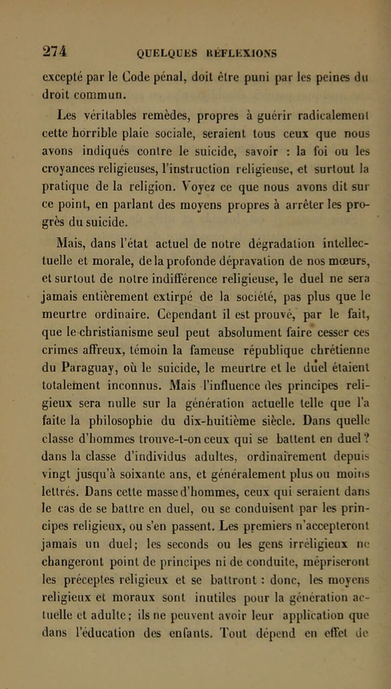 excepté par le Code pénal, doit être puni par les peines du droit commun. Les véritables remèdes, propres à guérir radicalement cette horrible plaie sociale, seraient tous ceux que nous avons indiqués contre le suicide, savoir ; la foi ou les croyances religieuses, l’instruction religieuse, et surtout la pratique de la religion. V'oyez ce que nous avons dit sur ce point, en parlant des moyens propres à arrêter les pro- grès du suicide. Mais, dans l’étal actuel de notre dégradation intellec- tuelle et morale, de la profonde dépravation de nos mœurs, et surtout de notre indifférence religieuse, le duel ne sera jamais entièrement extirpé de la société, pas plus que le meurtre ordinaire. Cependant il est prouvé, par le fait, que le christianisme seul peut absolument faire cesser ces crimes affreux, témoin la fameuse république chrétienne du Paraguay, où le suicide, le meurtre et le duel étaient totalement inconnus. Mais l’influence des principes reli- gieux sera nulle sur la génération actuelle telle que l’a faite la philosophie du dix-huitième siècle. Dans quelle classe d’hommes trouve-l-on ceux qui se battent en duel ? dans la classe d’individus adultes, ordinairement depuis vingt jusqu’à soixante ans, et généralement plus ou moiiis lettrés. Dans cette masse d’hommes, ceux qui seraient dans le cas de se battre en duel, ou se conduisent par les prin- cipes religieux, ou s’en passent. Les premiers n’accepteront jamais un duel; les seconds ou les gens irréligieux no changeront point de principes ni de conduite, mépriseront les préceptes religieux et se battront : donc, les moyens religieux et moraux sont inutiles pour la génération ac- tuelle et adulte; ils ne peuvent avoir leur application que dans l’éducation des enfants. Tout dépend en effet de