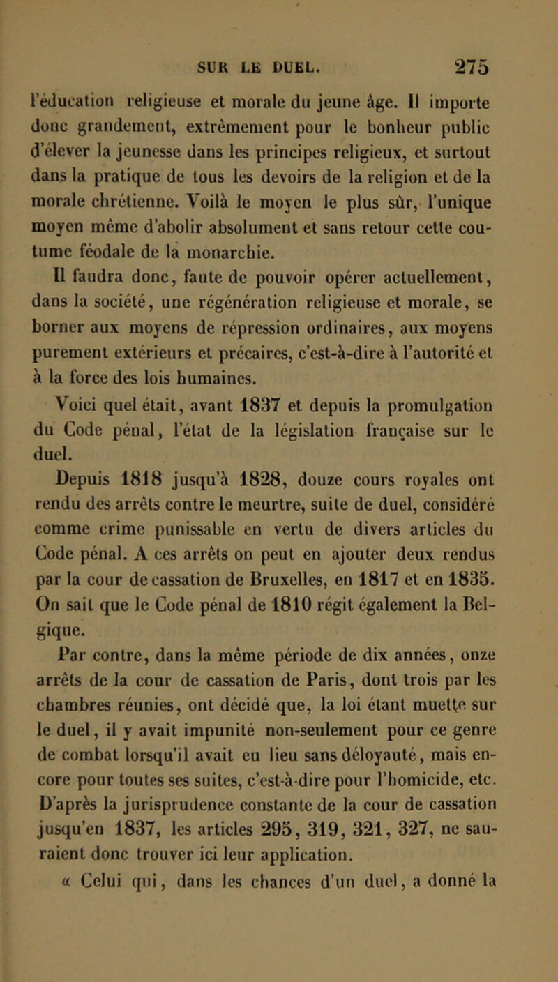 l’éducation religieuse et morale du jeune âge. 11 importe donc grandement, extrêmement pour le bonheur public d’élever la Jeunesse dans les principes religieux, et surtout dans la pratique de tous les devoirs de la religion et de la morale chrétienne. Voilà le mojcn le plus sûr, l’unique moyen même d’abolir absolument et sans retour cette cou- tume féodale de la monarchie. Il faudra donc, faute de pouvoir opérer actuellement, dans la société, une régénération religieuse et morale, se borner aux moyens de répression ordinaires, aux moyens purement extérieurs et précaires, c’est-à-dire à l’autorité et à la force des lois humaines. Voici quel était, avant 1837 et depuis la promulgation du Code pénal, l’état de la législation française sur le duel. Depuis 1818 jusqu’à 1828, douze cours royales ont rendu des arrêts contre le meurtre, suite de duel, considéré comme crime punissable en vertu de divers articles du Code pénal. A ces arrêts on peut en ajouter deux rendus par la cour de cassation de Bruxelles, en 1817 et en 1835. On sait que le Code pénal de 1810 régit également la Bel- gique. Par contre, dans la même période de dix années, onze arrêts de la cour de cassation de Paris, dont trois par les chambres réunies, ont décidé que, la loi étant muetfe sur le duel, il y avait impunité non-seulement pour ce genre de combat lorsqu’il avait eu lieu sans déloyauté, mais en- core pour toutes ses suites, c’est-à-dire pour l’homicide, etc. D’après la jurisprudence constante de la cour de cassation jusqu’en 1837, les articles 295, 319, 321, 327, ne sau- raient donc trouver ici leur application. a Celui qui, dans les chances d’un duel, a donné la