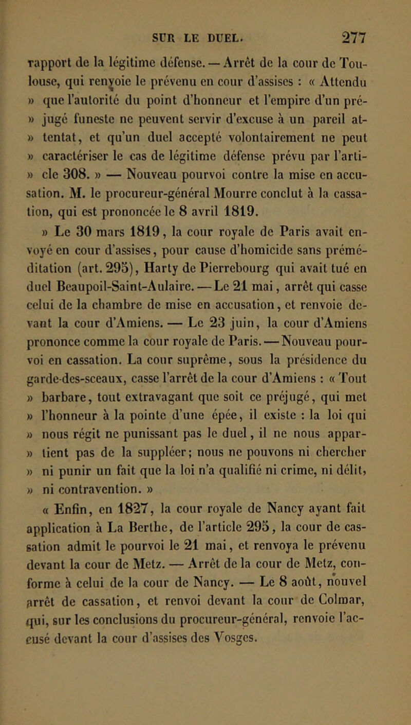 rappoii (le la légitime défense.— Arrêt de la cour de Tou- louse, qui renvoie le prévenu en cour d’assises : (( Attendu » ({ue l’autorité du point d’honneur et l’empire d’un pré- » jugé funeste ne peuvent servir d’excuse à un pareil at- » tentât, et qu’un duel accepté volontairement ne peut » caractériser le cas de légitime défense prévu par l’arli- » de 308. » — Nouveau pourvoi contre la mise en accu- sation. M. le procureur-général Mourre conclut à la cassa- tion, qui est prononcée le 8 avril 1819. » Le 30 mars 1819, la cour royale de Paris avait en- voyé en cour d’assises, pour cause d’homicide sans prémé- ditation (art. 293), Harty de Pierrebourg qui avait tué en duel Bcaupoil-Saint-Aulaire. —Le 21 mai, arrêt qui casse celui de la chambre de mise en accusation, et renvoie de- vant la cour d’Amiens. — Le 23 juin, la cour d’Amiens prononce comme la cour royale de Paris. — Nouveau pour- voi en cassation. La cour suprême, sous la présidence du garde-dcs-sceaux, casse l’arrêt de la cour d’Amiens : (( Tout » barbare, tout extravagant que soit ce préjugé, qui met » l’honneur à la pointe d’une épée, il existe : la loi qui » nous régit ne punissant pas le duel, il ne nous appar- » lient pas de la suppléer ; nous ne pouvons ni chercher » ni punir un fait que la loi n’a qualifié ni crime, ni délit, » ni contravention. » O Enfin, en 1827, la cour royale de Nancy ayant fait application à La Berthc, de l’article 295, la cour de cas- sation admit le pourvoi le 21 mai, et renvoya le prévenu devant la cour de Metz. — Arrêt de la cour de Metz, con- forme h celui de la cour de Nancy. — Le 8 août, nouvel arrêt de cassation, et renvoi devant la cour de Colmar, qui, sur les conclusions du procureur-général, renvoie l’ac- cusé devant la cour d’assises des Vosges.