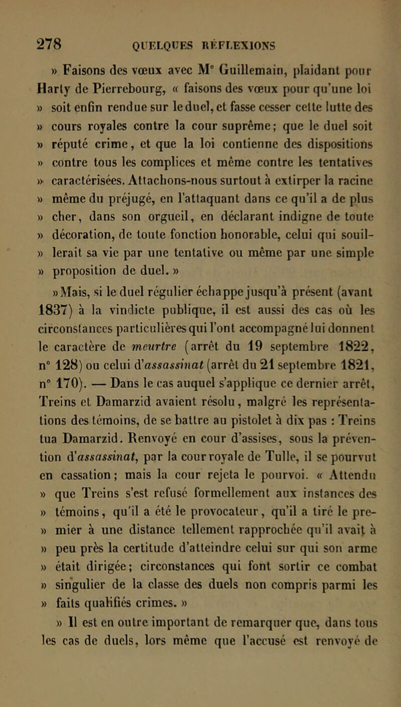 » Faisons des vœux avec M' Guillemain, plaidant pour Harty de Pierrebourg, « faisons des vœux pour qu’une loi » soit enfin rendue sur le duel, et fasse cesser cette lutte des » cours royales contre la cour suprême; que le duel soit » réputé crime, et que la loi contienne des dispositions » contre tous les complices et même contre les tentatives » caractérisées. Attachons-nous surtout à extirper la racine » même du préjugé, en l’attaquant dans ce qu’il a de plus » cher, dans son orgueil, en déclarant indigne de toute » décoration, de toute fonction honorable, celui qui souil- » lerait sa vie par une tentative ou même par une simple » proposition de duel. » ))Mais, si le duel régulier échappe jusqu’à présent (avant 1837) à la vindicte publique, il est aussi des cas où les circonstances particulières qui l’ont accompagné lui donnent le caractère de meurtre (arrêt du 19 septembre 1822, n° 128) ou celui ^'assassinat (arrêt du 21 septembre 1821, n” 170). — Dans le cas auquel s’applique ce dernier arrêt, Treins et Damarzid avaient résolu, malgré les représenta- tions des témoins, de se battre au pistolet à dix pas ; Treins tua Damarzid. Renvoyé en cour d’assises, sous la préven- tion d'assassinat, par la courroyale de Tulle, il se pourvut en cassation; mais la cour rejeta le pourvoi. « Attendu » que Treins s’est refusé formellement aux instances des » témoins, qu'il a été le provocateur, qu’il a tiré le pre- » mier à une distance tellement rapprochée qu’il avait à » peu près la certitude d’atteindre celui sur qui son arme » était dirigée; circonstances qui font sortir ce combat » singulier de la classe des duels non compris parmi les » faits qualifiés crimes. » » Il est en outre important de remarquer que, dans tous les cas de duels, lors même que l’accusé est renvoyé de