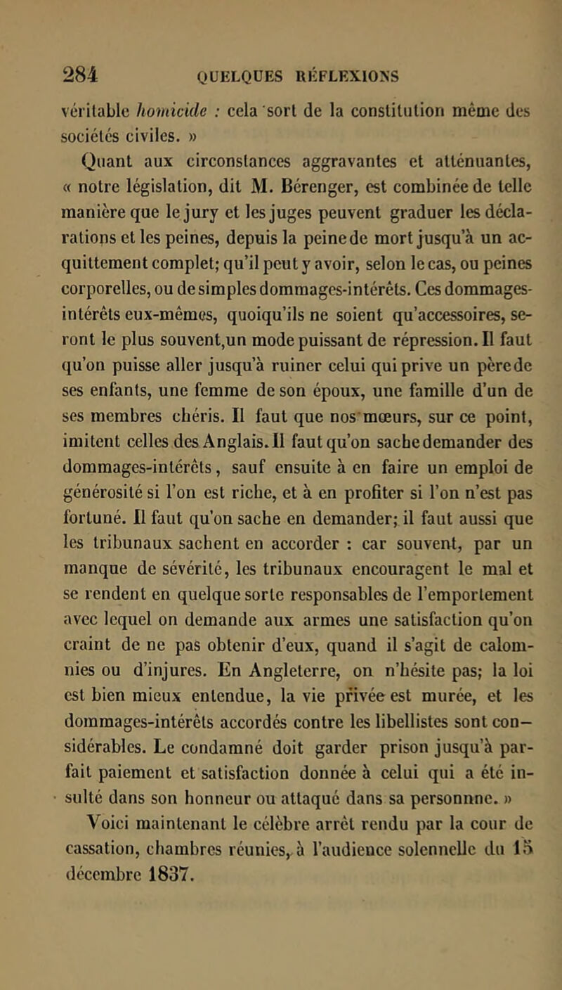 véritable homicide : cela sort de la constitution même des sociétés civiles. » Quant aux circonstances aggravantes et atténuantes, « notre législation, dit M. Bérenger, est combinée de telle manière que le jury et les juges peuvent graduer les décla- rations et les peines, depuis la peine de mort jusqu’à un ac- quittement complet; qu’il peut y avoir, selon le cas, ou peines corporelles, ou de simples dommages-intérêts. Ces dommages- intérêts eux-mêmes, quoiqu’ils ne soient qu’accessoires, se- ront le plus souvent,un mode puissant de répression. Il faut qu’on puisse aller jusqu’à ruiner celui qui prive un pèrede ses enfants, une femme de son époux, une famille d’un de ses membres chéris. Il faut que nos mœurs, sur ce point, imitent celles desAnglais.il faut qu’on sache demander des dommages-intérêts, sauf ensuite à en faire un emploi de générosité si l’on est riche, et à en profiter si l’on n’est pas fortuné. Il faut qu’on sache en demander; il faut aussi que les tribunaux sachent en accorder : car souvent, par un manque de sévérité, les tribunaux encouragent le mal et se rendent en quelque sorte responsables de l’emportement avec lequel on demande aux armes une satisfaction qu’on craint de ne pas obtenir d’eux, quand il s’agit de calom- nies ou d’injures. En Angleterre, on n’hésite pas; la loi est bien mieux entendue, la vie privée est murée, et les dommages-intérêts accordés contre les libellistes sont con- sidérables. Le condamné doit garder prison jusqu’à par- fait paiement et satisfaction donnée à celui qui a été in- sulté dans son honneur ou attaqué dans sa personnne. » Voici maintenant le célèbre arrêt rendu par la cour de cassation, chambres réunies,, à l’audience solennelle du 15 décembre 1837.