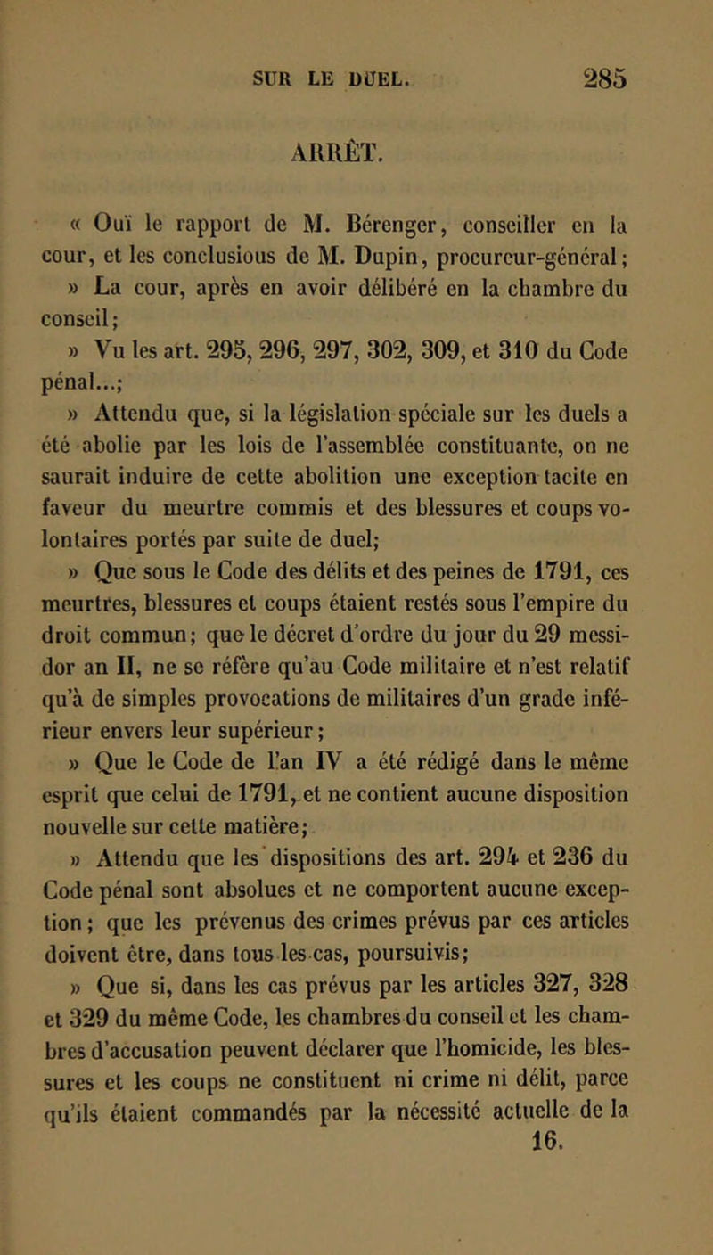 ARRÊT. « Ouï le rapport de M. Bérenger, conseiller en la cour, et les conclusious de M. Dupin, procureur-général; » La cour, après en avoir délibéré en la chambre du conseil ; » Vu les art. 295, 296, 297, 302, 309, et 310 du Code pénal...; » Attendu que, si la législation spéciale sur les duels a été abolie par les lois de l’assemblée constituante, on ne saurait induire de cette abolition une exception tacite en faveur du meurtre commis et des blessures et coups vo- lontaires portés par suite de duel; » Que sous le Code des délits et des peines de 1791, ces meurtres, blessures et coups étaient restés sous l’empire du droit commun ; que le décret d'ordre du jour du 29 messi- dor an II, ne se réfère qu’au Code militaire et n’est relatif qu’à de simples provocations de militaires d’un grade infé- rieur envers leur supérieur ; » Que le Code de l!an IV a été rédigé dans le même esprit que celui de 1791, et ne contient aucune disposition nouvelle sur cette matière; » Attendu que les dispositions des art. 294 et 236 du Code pénal sont absolues et ne comportent aucune excep- tion; que les prévenus des crimes prévus par ces articles doivent être, dans tous les cas, poursuivis; » Que si, dans les cas prévus par les articles 327, 328 et 329 du même Code, les chambres du conseil et les cham- bres d’accusation peuvent déclarer que l’homicide, les bles- sures et les coups ne constituent ni crime ni délit, parce qu’ils étaient commandés par la nécessité actuelle de la 16.