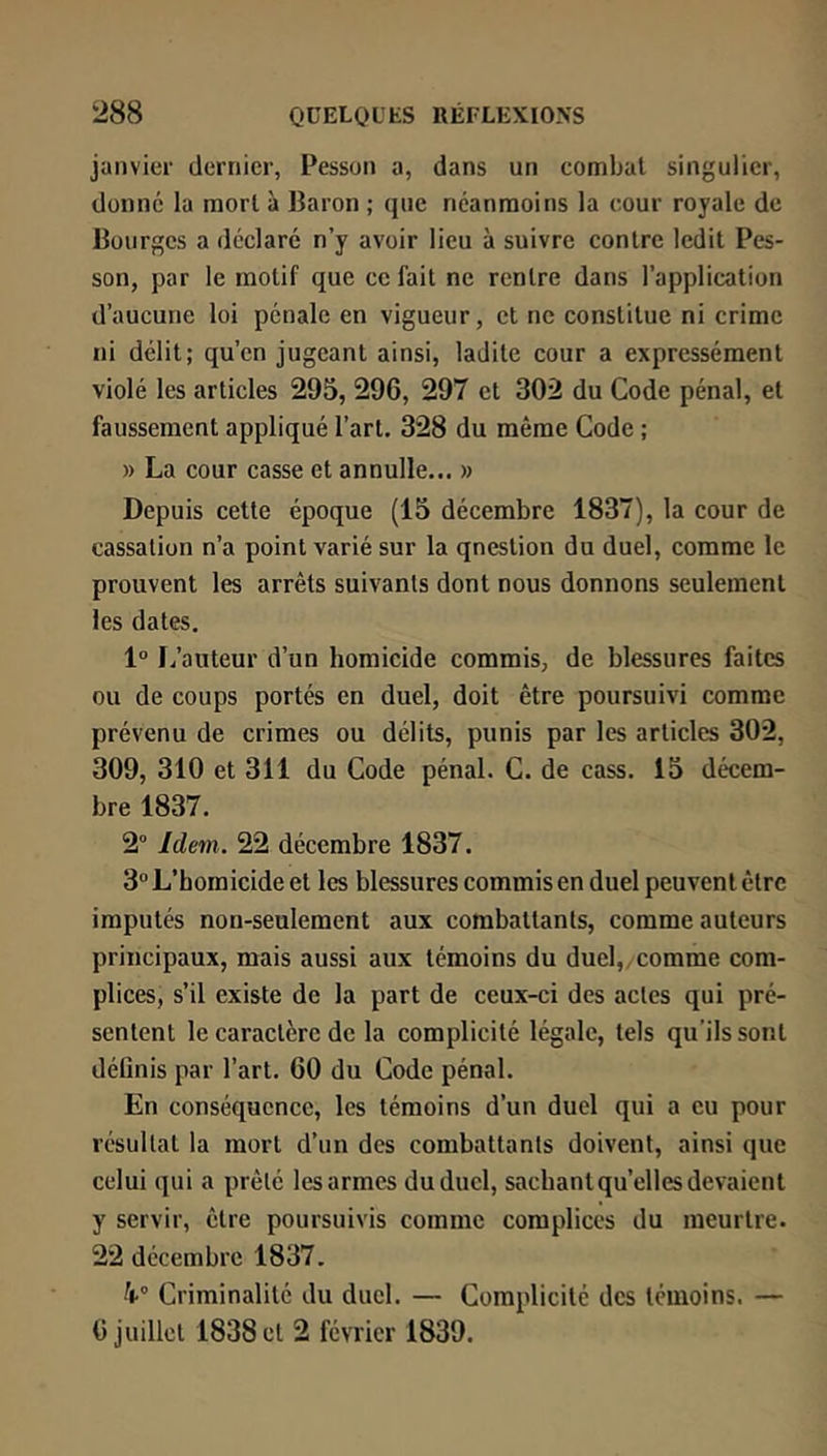 janvier dernier, Pesson a, dans un combat singulier, donné la mort à Baron ; que néanmoins la cour royale de Bourges a déclaré n’y avoir lieu à suivre contre ledit Pes- son, par le motif que ce fait ne rentre dans l’application d’aucune loi pénale en vigueur, et ne constitue ni crime ni délit; qu’en jugeant ainsi, ladite cour a expressément violé les articles 295, 296, 297 et 302 du Code pénal, et faussement appliqué l’art. 328 du même Code ; » La cour casse et annulle... » Depuis cette époque (15 décembre 1837), la cour de cassation n’a point varié sur la qnestion du duel, comme le prouvent les arrêts suivants dont nous donnons seulement les dates, 1° I/anteur d’un homicide commis, de blessures faites ou de coups portés en duel, doit être poursuivi comme prévenu de crimes ou délits, punis par les articles 302, 309, 310 et 311 du Code pénal. C. de cass. 15 décem- bre 1837. 2“ Idem. 22 décembre 1837. 3” L’homicide et les blessures commis en duel peuvent être imputés non-seulement aux combattants, comme auteurs principaux, mais aussi aux témoins du duel,,comme com- plices, s’il existe de la part de ceux-ci des actes qui pré- sentent le caractère de la complicité légale, tels qu’ils sont déOnis par l’art. 60 du Code pénal. En conséquence, les témoins d’un duel qui a eu pour résultat la mort d’un des combattants doivent, ainsi que celui qui a prêté lesarmes du duel, sachant qu’elles devaient y servir, être poursuivis comme complices du meurtre. 22 décembre 1837. 4-'’ Criminalité du duel. — Complicité des témoins. — 6 juillet 1838 et 2 février 1839.