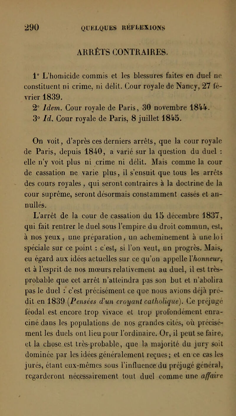 ARRÊTS CONTRAIRES. 1“ L’homicide commis et les blessures faites en duel ne constituent ni crime, ni délit. Cour royale de Nancy, 27 fé- vrier 1839. 2° Idem. Cour royale de Paris, 30 novembre 1844.. 3“ Id. Cour royale de Paris, 8 juillet 184^5. On voit, d’après ces derniers arrêts, que la cour royale de Paris, depuis 1840, a varié sur la question du duel : elle n’y voit plus ni crime ni délit. Mais comme la cour de cassation ne varie plus, il s’ensuit que tous les arrêts des cours royales , qui seront contraires à la doctrine de la cour suprême, seront désormais constamment cassés et an- nullés. L’arrêt de la cour de cassation du 15 décembre 1837, qui fait rentrer le duel sous l’empire du droit commun, est, à nos yeux, une préparation, un acheminement à une loi spéciale sur ce point ; c'est, si l’on veut, un progrès. Mais, eu égard aux idées actuelles sur ce qu’on appelle l’honneur, et à l’esprit de nos mœurs relativement au duel, il est très- probable que cet arrêt n’atteindra pas son but et n’abolira pas le duel : c’est précisément ce que nous avions déjà pré- dit en 1839 [Pensées d'un croyant catholique). Ce préjugé féodal est encore trop vivace et trop profondément enra- ciné dans les populations de nos grandes cités, où précisé- ment les duels ont lieu pour l’ordinaire. Or, il peut se faire, et la chose est très-probable, que la majorité du jury soit dominée par les idées généralement reçues; et en ce cas les jurés, étant eux-mêmes sous l’influence du préjugé général, regarderont nécessairement tout duel comme une affaire