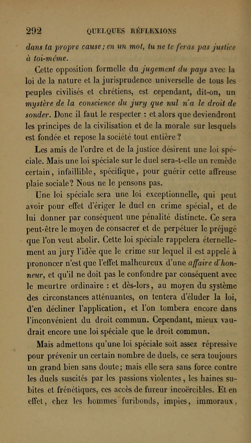 dans la propre cause; en un mol, tu ne le feras pas Justice à toi-même. Celle opposilion formelle du jugement du pays avec la loi de la nalure el la jurisprudence universelle de lous les peuples civilisés el ebréliens, esl cependant, dil-on, un mystère de la conscience du jury que nul na le droit de sonder. Donc il faut le respecter ; et alors que deviendront les principes de la civilisation et de la morale sur lesquels est fondée et repose la société tout entière ? Les amis de l’ordre el de la justice désirent une loi spé- ciale. Mais une loi spéciale sur le duel sera-t-elle un remède certain, infaillible, spécifique, pour guérir cette affreuse plaie sociale? Nous ne le pensons pas. Une loi spéciale sera une loi exceptionnelle, qui peut avoir pour effet d’ériger le duel en crime spécial, et de lui donner par conséquent une pénalité distincte. Ce sera peut-être le moyen de consacrer et de perpétuer le préjugé que l’on veut abolir. Cette loi spéciale rappelera éternelle- ment au jury l’idée que le crime sur lequel il est appelé à prononcer n’est que l’effet malheureux d’une affaire d’hon- neur, et qu’il ne doit pas le confondre par conséquent avec le meurtre ordinaire : et dès-lors, au moyen du système des circonstances atténuantes, on tentera d’éluder la loi, d’en décliner l’application, et l’on tombera encore dans l’inconvénient du droit commun. Cependant, mieux vau- drait encore une loi spéciale que le droit commun. Mais admettons qu’une loi spéciale soit assez répressive pour prévenir un certain nombre de duels, ce sera toujours un grand bien sans doute ; mais elle sera sans force contre les duels suscités par les passions violentes, les baines su- bites et frénétiques, ces accès de fureur incoercibles. Et en effet, chez les bommes furibonds, impies, immoraux,