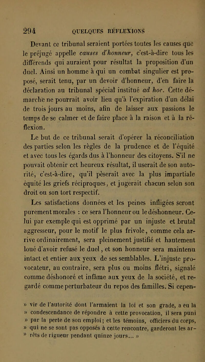 Devant ce tribunal seraient portées toutes les causes que le préjuge appelle causes d'honneur, c’est-à-dire tous les dilTérends qui auraient pour résultat la proposition d’un duel. Ainsi un homme à qui un combat singulier est pro- posé, serait tenu, par un devoir d’honneur, d’en faire la déclaration au tribunal spécial institué ad hoc. Celte dé- marche ne pourrait avoir lieu qu’à l’expiration d’un délai de trois jours au moins, afin de laisser aux passions le temps de se calmer et de faire place à la raison et à la ré- flexion. Le but de ce tribunal serait d’opérer la réconciliation des parties selon les règles de la prudence et de l’équité et avec tous les égards dus à l’honneur des citoyens. S’il ne pouvait obtenir cet heureux résultat, il userait de son auto- rité, c’est-à-dire, qu’il pèserait avec la plus impartiale équité les griefs réciproques, et jugerait chaeun selon son droit ou son tort respectif. Les satisfactions données et les peines infligées seront purement morales : ce sera l’honneur ou le déshonneur. Ce- lui par exemple qui est opprimé par un injuste et brutal aggresseur, pour le motif le plus frivole, comme cela ar- rive ordinairement, sera pleinement justifié et hautement loué d’avoir refusé le duel, et son honneur sera maintenu intact et entier aux yeux de ses semblables. L’injuste pro- vocateur, au contraire, sera plus ou moins flétri, signalé comme déshonoré et infâme aux yeux de la société, et re- gardé comme perturbateur du repos des familles. Si cepen- » vir de l’autorité dont l'armaient la loi et son grade, a eu la » condescendance de répondre à cette provocation, il sera puni » parla perte de son emploi ; et les témoins, otTiciers du corps, » qui ne se sont pas opposés à celte rencontre, garderont les ar- ri'tsde rigueur pendant quinze jours... «