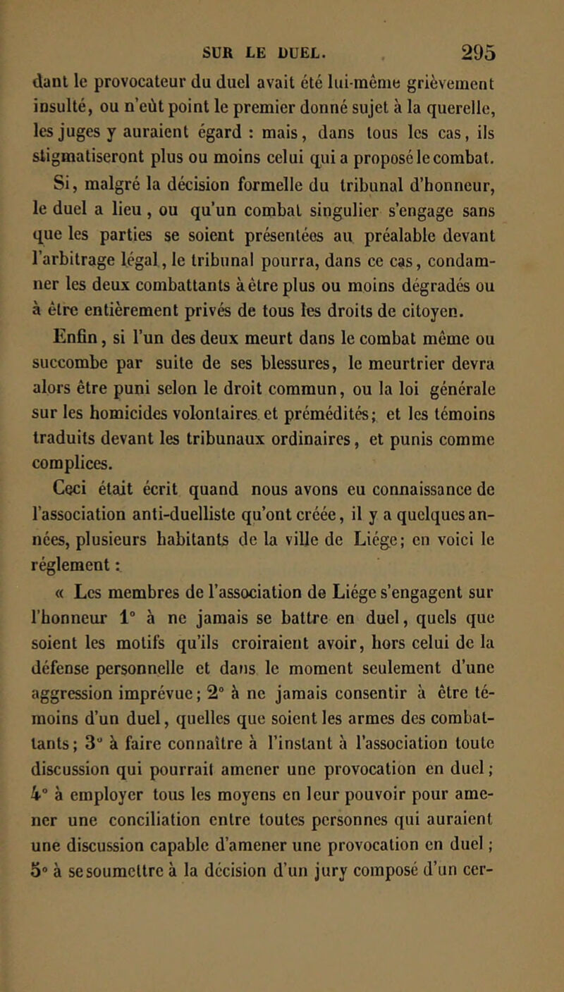 danl le provocateur du duel avait été lui-même grièvement insulté, ou n’eùt point le premier donné sujet à la querelle, les juges y auraient égard : mais, dans tous les cas, ils stigmatiseront plus ou moins celui quia proposé le combat. Si, malgré la décision formelle du tribunal d’honneur, le duel a lieu, ou qu’un combat singulier s’engage sans que les parties se soient présentées au préalable devant l’arbitrage légal, le tribunal pourra, dans ce cas, condam- ner les deux combattants àètreplus ou moins dégradés ou à être entièrement privés de tous les droits de citoyen. Enfin, si l’un des deux meurt dans le combat môme ou succombe par suite de ses blessures, le meurtrier devra alors être puni selon le droit commun, ou la loi générale sur les homicides volontaires et prémédités; et les témoins traduits devant les tribunaux ordinaires, et punis comme complices. Ceci était écrit quand nous avons eu connaissance de l’association anti-duelliste qu’ont créée, il y a quelques an- nées, plusieurs habitants de la ville de Liège; en voici le réglement « Les membres de l’association de Liège s’engagent sur l’honneur 1 à ne jamais se battre en duel, quels que soient les motifs qu’ils croiraient avoir, hors celui de la défense personnelle et dans le moment seulement d’une aggression imprévue; 2° à ne jamais consentir à être té- moins d’un duel, quelles que soient les armes des combat- tants; 3“ à faire connaître à l’instant à l’association toute discussion qui pourrait amener une provocation en duel ; 4° à employer tous les moyens en leur pouvoir pour ame- ner une conciliation entre toutes personnes qui auraient une discussion capable d’amener une provocation en duel ; 3“ à se soumettre à la décision d’un jury composé d’un cer-