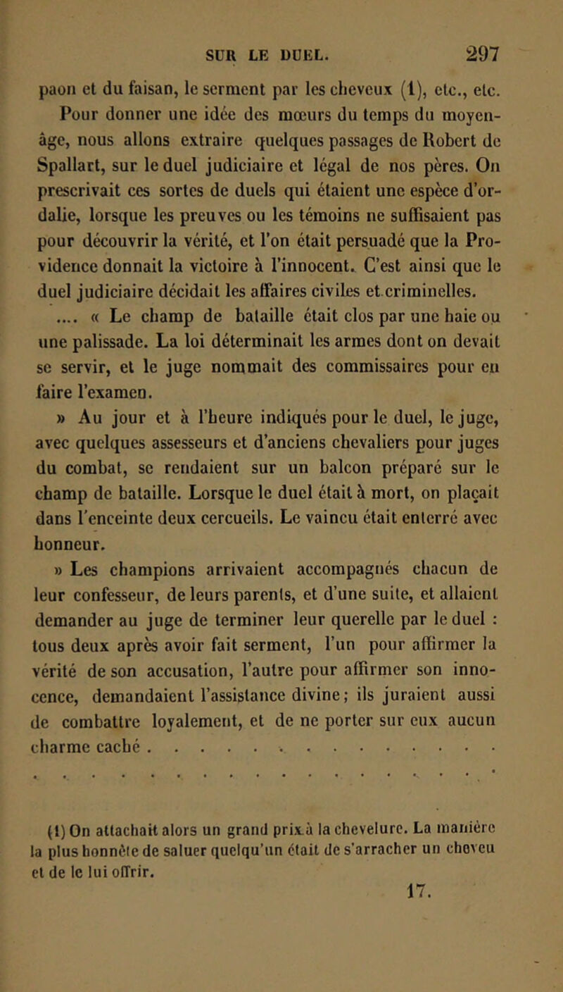 paon et du faisan, le serment par les cheveux (1), etc., etc. Pour donner une idée des mœurs du temps du moyen- âge, nous allons extraire quelques passages de Robert de Spallart, sur le duel judiciaire et légal de nos pères. On prescrivait ces sortes de duels qui étaient une espèce d’or- dalie, lorsque les preuves ou les témoins ne suffisaient pas pour découvrir la vérité, et l’on était persuadé que la Pro- vidence donnait la victoire à l’innocent. C’est ainsi que le duel judiciaire décidait les affaires civiles et.criminelles. .... « Le champ de bataille était clos par une haie ou une palissade. La loi déterminait les armes dont on devait se servir, et le juge nommait des commissaires pour en faire l’examen. » Au jour et à l’heure indiqués pour le duel, le juge, avec quelques assesseurs et d’anciens chevaliers pour juges du combat, se rendaient sur un balcon préparé sur le champ de bataille. Lorsque le duel était à mort, on plaçait dans l’enceinte deux cercueils. Le vaincu était enterré avec honneur. » Les champions arrivaient accompagnés chacun de leur confesseur, de leurs parents, et d’une suite, et allaient demander au juge de terminer leur querelle par le duel : tous deux après avoir fait serment, l’un pour affirmer la vérité de son accusation, l’autre pour affirmer son inno- cence, demandaient l’assistance divine ; ils juraient aussi de combattre loyalement, et de ne porter sur eux aucun charme caché (l) On attachait ators un grand prixà la chevelure. La manière ta plus honnête de saluer quelqu’un était de s’arracher un cheveu et de le lui offrir. 17.