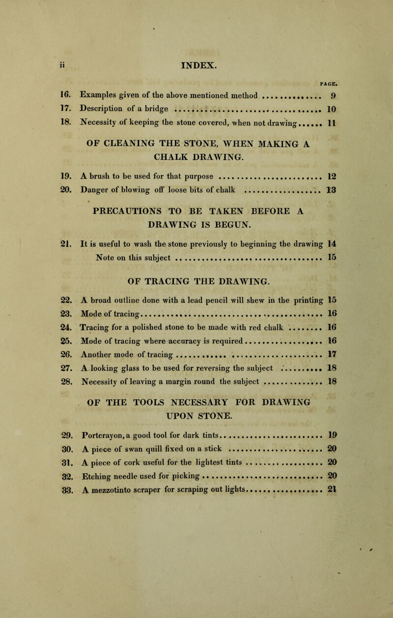 PAGE. 16. Examples given of the above mentioned method 9 17. Description of a bridge 10 18. Necessity of keeping the stone covered, when not drawing 11 OF CLEANING THE STONE, WHEN MAKING A CHALK DRAWING. 19. A brush to be used for that purpose 12 20. Danger of blowing off loose bits of chalk 13 PRECAUTIONS TO BE TAKEN BEFORE A DRAWING IS BEGUN. 21. It is useful to wash the stone previously to beginning the drawing 14 Note on this subject 15 OF TRACING THE DRAWING. 22. A broad outline done with a lead pencil will shew in the printing 15 23. Mode of tracing 16 24. Tracing for a polished stone to be made with red chalk 16 25. Mode of tracing where accuracy is required 16 26. Another mode of tracing 17 27. A looking glass to be used for reversing the subject .' 18 28. Necessity of leaving a margin round the subject 18 OF THE TOOLS NECESSARY FOR DRAWING UPON STONE. 29. Portcrayon, a good tool for dark tints 19 30. A piece of swan quill fixed on a stick 20 31. A piece of cork useful for the lightest tints 20 32. Etching needle used for picking , 20 33. A mezzotinto scraper for scraping out lights 21