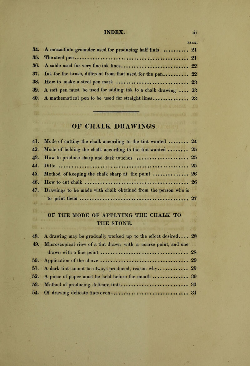 PAGE. 34. A mezzotinto grounder used for producing half tints 21 35. The steel pen 21 36. A sable used for very fine ink lines 22 37. Ink for the brush, different from that used for the pen 22 38. How to make a steel pen mark 23 39. A soft pen must be used for adding ink to a chalk drawing .... 23 40. A mathematical pen to be used for straight lines 23 OF CHALK DRAWINGS. 41. Mode of cutting the chalk according to the tint wanted 24 42. Mode of holding the chalk according to the tint wanted ........ 25 43. How to produce sharp and dark touches 25 44. Ditto 25 45. Method of keeping the chalk sharp at the point 26 46. How to cut chalk 26 47. Drawings to be made with chalk obtained from the person who is to print them 27 OF THE MODE OF APPLYING THE CHALK TO THE STONE. 48. A drawing may be gradually worked up to the effect desired.... 28 49. Microscopical view of a tint drawn with a coarse point, and one drawn with a fine point 28 50. Application of the above 29 51. A dark tint cannot be always produced, reason why.. 29 52. A piece of paper must be held before the mouth 30 53. Method of producing delicate tints 30 54. Of drawing delicate tints even 31