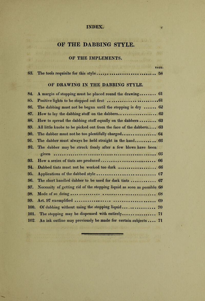 OF THE DABBING STYLE. OF THE IMPLEMENTS. PAGE. 83. The tools requisite for this style 58 OF DRAWING IN THE DABBING STYLE. 84. A margin of stopping must be placed round the drawing 61 85. Positive lights to be stopped out first 61 86. The dabbing must not be begun until the stopping is dry 62 87. How to lay the dabbing stuff on the dabbers 62 88. How to spread the dabbing stuff equally on the dabbers 63 89. All little knobs to be picked out from the face of the dabbers.... 63 90. The dabber must not be too plentifully charged. 64 91. The dabber must always be held straight in the hand. 66 92. The dabber may be struck freely after a few blows have been given 66 93. How a series of tints are produced 66 94. Dabbed tints must not be worked too dark 66 95. Applications of the dabbed style 67 96. The short handled dabber to be used for dark tints 67 97. Necessity of getting rid of the stopping liquid as soon as possible 68 98. Mode of so doing 68 99. Art. 97 exemplified 69 100. Of dabbing without using the stopping liquid 70 101. The stopping may be dispensed with entirely 71 102. An ink outline may previously be made for certain subjects .... 71
