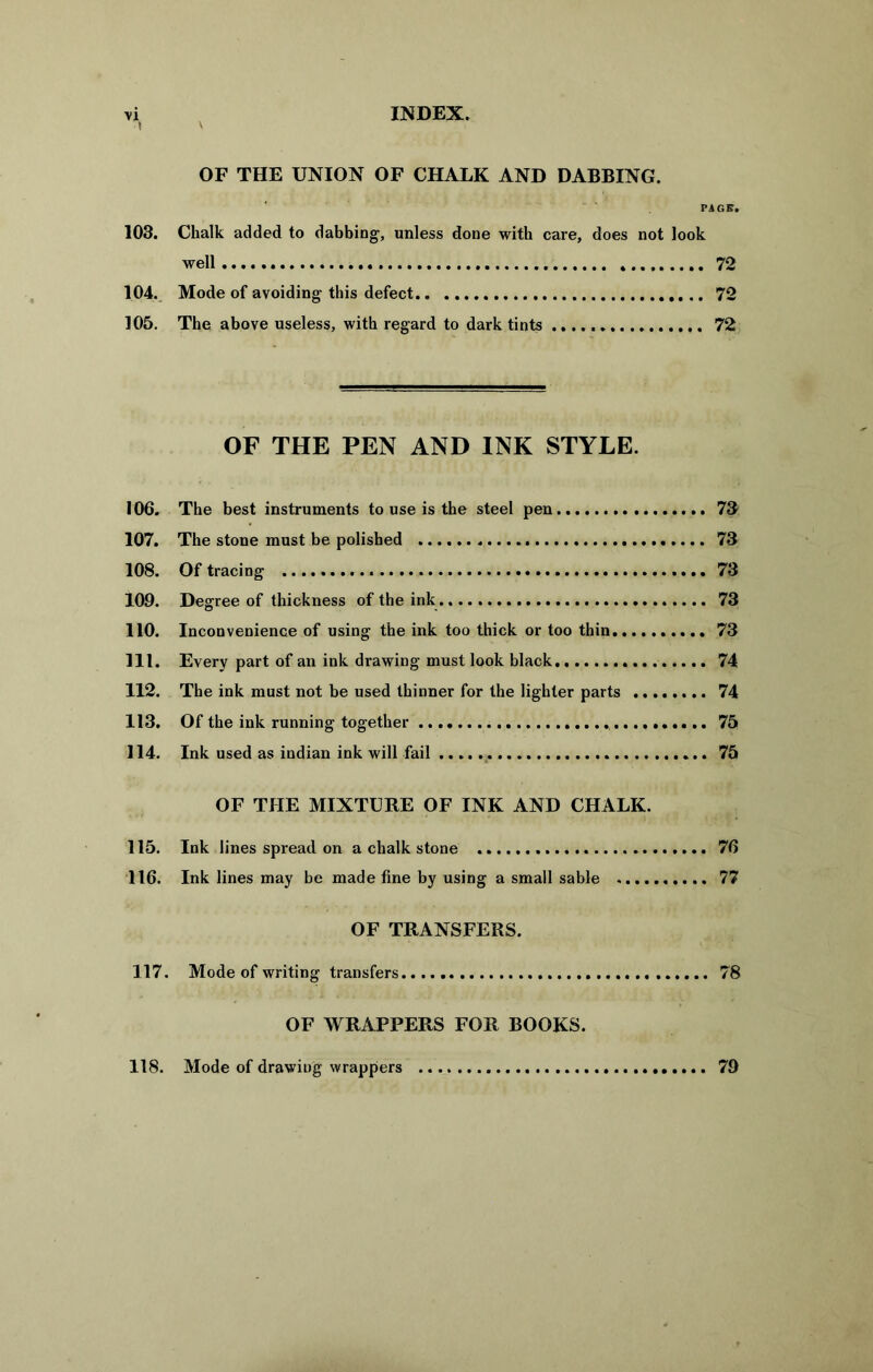 i OF THE UNION OF CHALK AND DABBING. PAGE. 103. Chalk added to dabbing, unless done with care, does not look well 72 104. Mode of avoiding this defect 72 105. The above useless, with regard to dark tints 72 OF THE PEN AND INK STYLE. 106. The best instruments to use is the steel pen 7& 107. The stone must be polished 73 108. Of tracing 73 109. Degree of thickness of the ink 73 110. Inconvenience of using the ink too thick or too thin 73 111. Every part of an ink drawing must look black 74 112. The ink must not be used thinner for the lighter parts 74 113. Of the ink running together 75 114. Ink used as indian ink will fail 75 OF THE MIXTURE OF INK AND CHALK. 115. Ink lines spread on a chalk stone 76 116. Ink lines may be made fine by using a small sable 77 OF TRANSFERS. 117. Mode of writing transfers 78 OF WRAPPERS FOR BOOKS. 118. Mode of drawing wrappers 79