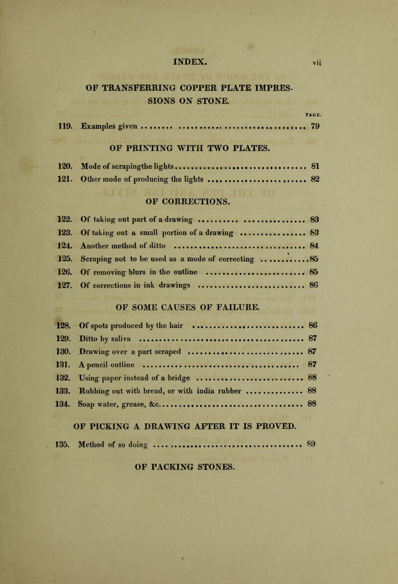 OF TRANSFERRING COPPER PLATE IMPRES- SIONS ON STONE. PAGE. 119. Examples given 79 OF PRINTING WITH TWO PLATES. 120. Mode of scrapingthe lights SI 121. Other mode of producing the lights 82 OF CORRECTIONS. 122. Of taking out part of a drawing 83 123. Of taking out a small portion of a drawing 83 124. Another method of ditto 84 125. Scraping not to be used as a mode of correcting 85 126. Of removing blurs in the outline 85 127. Of corrections in ink drawings 86 OF SOME CAUSES OF FAILURE. 128. Of spots produced by the hair 86 129. Ditto by saliva 87 130. Drawing over a part scraped 87 131. A pencil outline 87 132. Using paper instead of a bridge 88 133. Rubbing out with bread, or with india rubber 88 134. Soap water, grease, &c 88 OF PICKING A DRAWING AFTER IT IS PROVED. 135. Method of so doing 89 OF PACKING STONES.