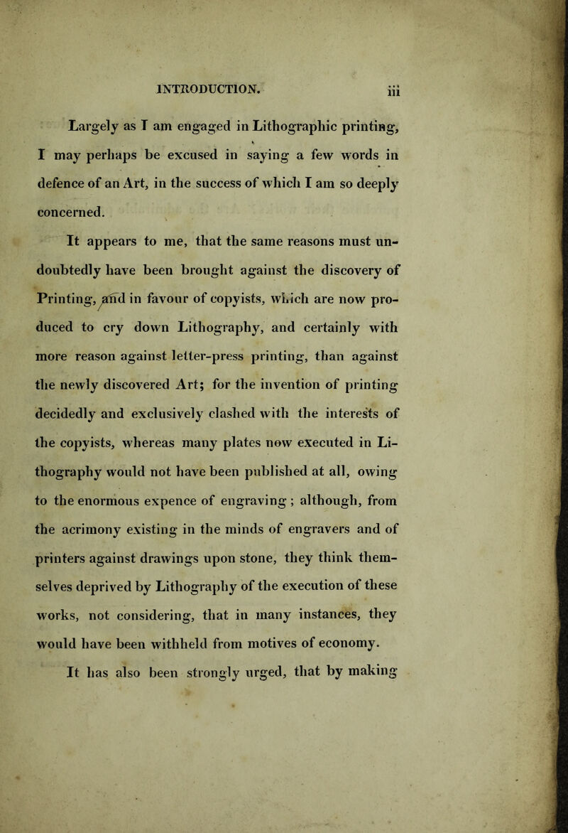 m Largely as T am engaged in Lithographic printing, *> I may perhaps be excused in saying a few words in defence of an Art, in the success of which I am so deeply concerned. It appears to me, that the same reasons must un- doubtedly have been brought against the discovery of Printingj^aifd in favour of copyists, which are now pro- duced to cry down Lithography, and certainly with more reason against letter-press printing, than against the newly discovered Art; for the invention of printing decidedly and exclusively clashed with the interests of the copyists, whereas many plates now executed in Li- thography would not have been published at all, owing to the enormous expence of engraving; although, from the acrimony existing in the minds of engravers and of printers against drawings upon stone, they think them- selves deprived by Lithography of the execution of these works, not considering, that in many instances, they would have been withheld from motives of economy. It has also been strongly urged, that by making