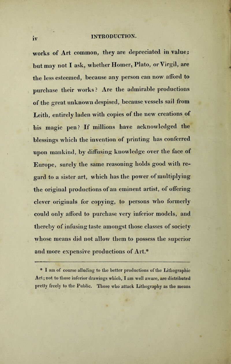 works of Art common, they are depreciated in value: but may not I ask, whether Homer, Plato, or Virgil, are the less esteemed, because any person can now afford to purchase their works ? Are the admirable productions of the great unknown despised, because vessels sail from Leith, entirely laden with copies of the new creations of his magic pen? If millions have acknowledged the blessings which the invention of printing has conferred upon mankind, by diffusing knowledge over the face of Europe, surely the same reasoning holds good with re- gard to a sister art, which has the power of multiplying the original productions of an eminent artist, of offering clever originals for copying, to persons who formerly could only afford to purchase very inferior models, and thereby of infusing taste amongst those classes of society whose means did not allow them to possess the superior and more expensive productions of Art.* * I am of course alluding to the better productions of the Lithographic Art; not to those inferior drawings which, I am well aware, are distributed pretty freely to the Public. Those who attack Lithography as the means
