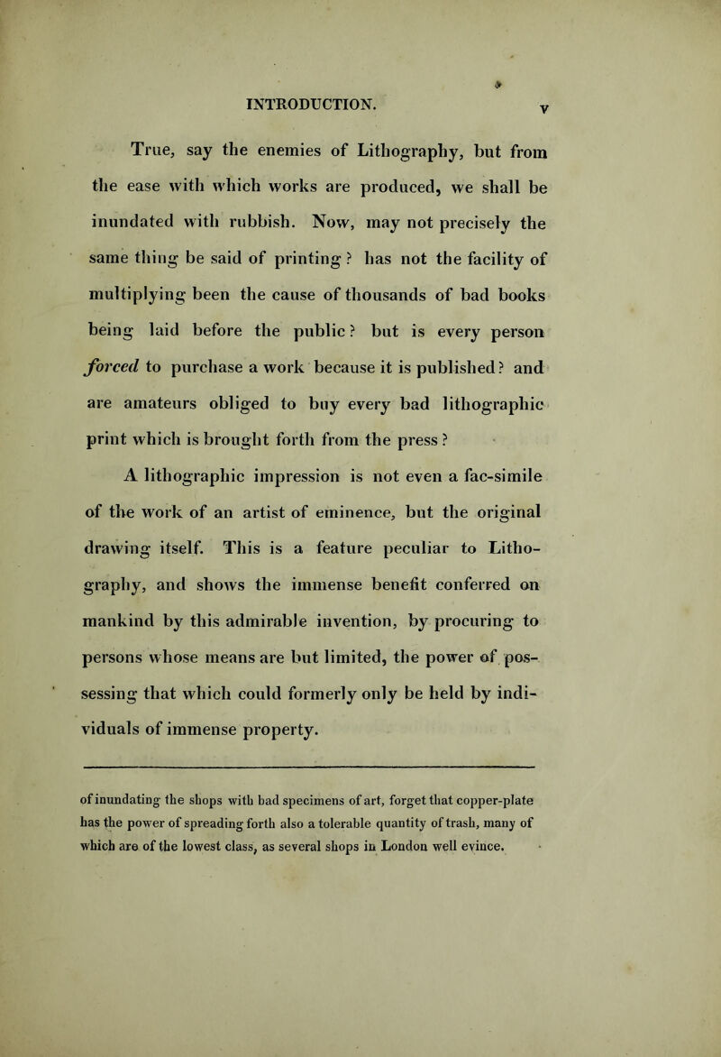 v True, say the enemies of Lithography, but from the ease with which works are produced, we shall be inundated with rubbish. Now, may not precisely the same thing be said of printing ? has not the facility of multiplying been the cause of thousands of bad books being laid before the public ? but is every person forced to purchase a work because it is published? and are amateurs obliged to buy every bad lithographic print which is brought forth from the press ? A lithographic impression is not even a fac-simile of the work of an artist of eminence, but the original drawing itself. This is a feature peculiar to Litho- graphy, and shows the immense benefit conferred on mankind by this admirable invention, by procuring to persons whose means are but limited, the power of pos- sessing that which could formerly only be held by indi- viduals of immense property. of inundating the shops with bad specimens of art, forget that copper-plate has the power of spreading forth also a tolerable quantity of trash, many of which are of the lowest class, as several shops in London well evince.