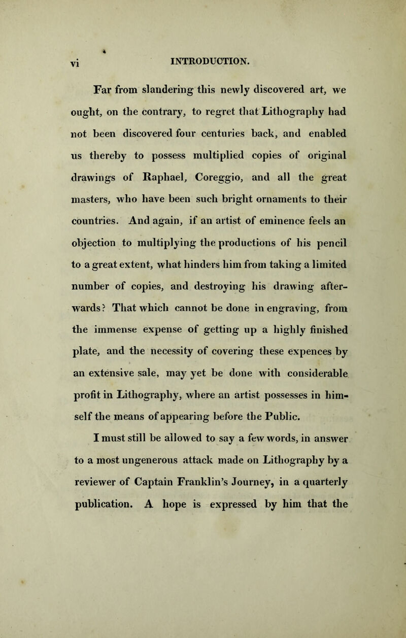 Far from slandering this newly discovered art, we ought, on the contrary, to regret that Lithography had not been discovered four centuries back, and enabled ns thereby to possess multiplied copies of original drawings of Raphael, Coreggio, and all the great masters, who have been such bright ornaments to their countries. And again, if an artist of eminence feels an objection to multiplying the productions of his pencil to a great extent, what hinders him from taking a limited number of copies, and destroying his drawing after- wards? That which cannot be done in engraving, from the immense expense of getting up a highly finished plate, and the necessity of covering these expences by an extensive sale, may yet be done with considerable profit in Lithography, where an artist possesses in him- self the means of appearing before the Public. I must still be allowed to say a few words, in answer to a most ungenerous attack made on Lithography by a reviewer of Captain Franklin’s Journey, in a quarterly publication. A hope is expressed by him that the