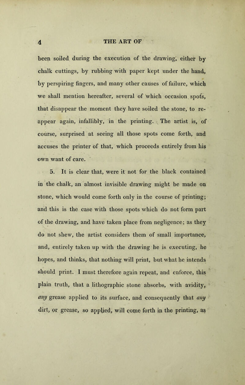 been soiled during the execution of the drawing, either by chalk cuttings, by rubbing with paper kept under the hand, by perspiring fingers, and many other causes of failure, which we shall mention hereafter, several of which occasion spots, that disappear the moment they have soiled the stone, to re- appear again, infallibly, in the printing. The artist is, of course, surprised at seeing all those spots come forth, and accuses the printer of that, which proceeds entirely from his own want of care. 5. It is clear that, were it not for the black contained in the chalk, an almost invisible drawing might be made on stone, which would come forth only in the course of printing; and this is the case with those spots which do not form part of the drawing, and have taken place from negligence; as they do not shew, the artist considers them of small importance, and, entirely taken up with the drawing he is executing, he hopes, and thinks, that nothing will print, but what he intends should print. I must therefore again repeat, and enforce, this plain truth, that a lithographic stone absorbs, with avidity, any grease applied to its surface, and consequently that any dirt, or grease, so applied, will come forth in the printing, as