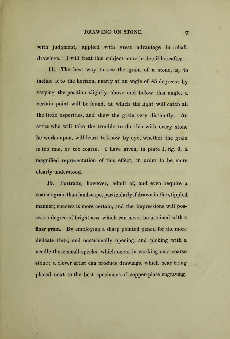 with judgment, applied with great advantage in chalk drawings. I will treat this subject more in detail hereafter. 11. The best way to see the grain of a stone, is, to incline it to the horizon, nearly at an angle of 45 degrees; by varying the position slightly, above and below this angle, a certain point will be found, at which the light will catch all the little asperities, and shew the grain very distinctly. An artist who will take the trouble to do this with every stone he works upon, will learn to know by eye, whether the grain is too fine, or too coarse. I have given, in plate 1, fig. 9, a magnified representation of this effect, in order to be more clearly understood. 12. Portraits, however, admit of, and even require a coarser grain than landscape, particularly if drawn in the stippled manner; success is more certain, and the impressions will pos- sess a degree of brightness, which can never be attained with a finer grain. By employing a sharp pointed pencil for the more delicate tints, and occasionally opening, and picking with a needle those small specks, which occur in working on a coarse stone; a clever artist can produce drawings, which bear being placed next to the best specimens of copper-plate engraving.