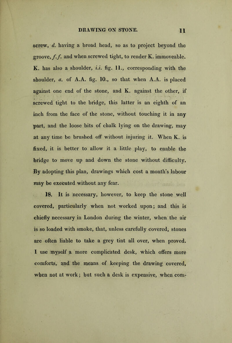 screw, d. having a broad head, so as to project beyond the groove,/./. and when screwed tight, to render K. immoveable. K. has also a shoulder, i.i. fig. 11., corresponding with the shoulder, a. of A.A. fig. 10., so that when A.A. is placed against one end of the stone, and K. against the other, if screwed tight to the bridge, this latter is an eighth of an inch from the face of the stone, without touching it in any part, and the loose bits of chalk lying on the drawing, may at any time be brushed off without injuring it. When K. is fixed, it is better to allow it a little play, to enable the bridge to move up and down the stone without difficulty. By adopting this plan, drawings which cost a month’s labour may be executed without any fear. 18. It is necessary, however, to keep the stone well covered, particularly when not worked upon; and this is chiefly necessary in London during the winter, when the air is so loaded with smoke, that, unless carefully covered, stones are often liable to take a grey tint all over, when proved. I use myself a more complicated desk, which offers more comforts, and the means of keeping the drawing covered, when not at work; but such a desk is expensive, when com-