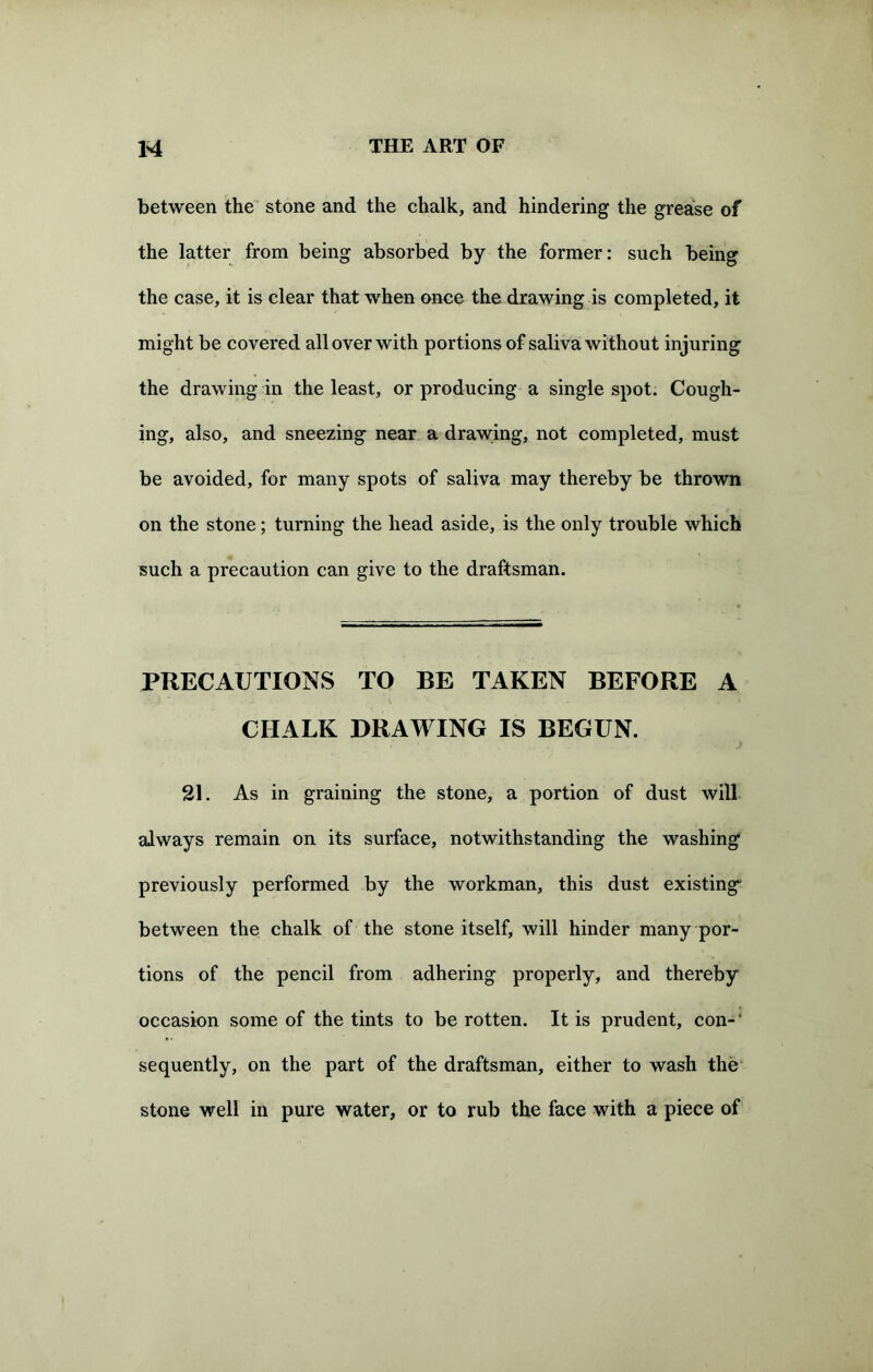 between the stone and the chalk, and hindering the grease of the latter from being absorbed by the former: such being the case, it is clear that when once the drawing is completed, it might be covered all over with portions of saliva without injuring the drawing in the least, or producing a single spot. Cough- ing, also, and sneezing near a drawing, not completed, must be avoided, for many spots of saliva may thereby be thrown on the stone; turning the head aside, is the only trouble which such a precaution can give to the draftsman. PRECAUTIONS TO BE TAKEN BEFORE A CHALK DRAWING IS BEGUN. « j 21. As in graining the stone, a portion of dust will always remain on its surface, notwithstanding the washing previously performed by the workman, this dust existing between the chalk of the stone itself, will hinder many por- tions of the pencil from adhering properly, and thereby occasion some of the tints to be rotten. It is prudent, con-' sequently, on the part of the draftsman, either to wash the stone well in pure water, or to rub the face with a piece of