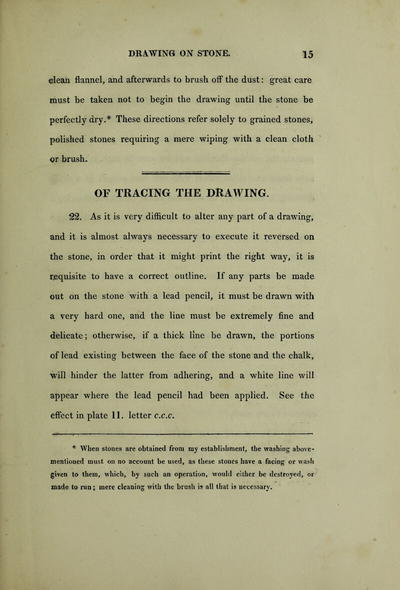 clean, flannel, and afterwards to brush off the dust: great care must be taken not to begin the drawing until the stone be perfectly dry.* These directions refer solely to grained stones, polished stones requiring a mere wiping with a clean cloth or brush. OF TRACING THE DRAWING. 22. As it is very difficult to alter any part of a drawing, and it is almost always necessary to execute it reversed on the stone, in order that it might print the right way, it is requisite to have a correct outline. If any parts be made out on the stone with a lead pencil, it must be drawn with a very hard one, and the line must be extremely fine and delicate; otherwise, if a thick line be drawn, the portions of lead existing between the face of the stone and the chalk, will hinder the latter from adhering, and a white line will appear where the lead pencil had been applied. See the effect in plate 11. letter c.c.c. * When stones are obtained from my establishment, the washing above- mentioned must on no account be used, as these stones have a facing or wash given to them, which, by such an operation, would either be destroyed, or made to run; mere cleaning with the brush is all that is necessary.